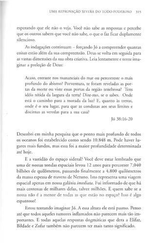 UMA REPROVAÇÃO SEVERA DO TODO-PODEROSO 315
esperando que ele não o veja. Você não sabe as respostas e percebe
que os outros sabem que você não sabe, o que o faz ficar duplamente
silencioso.
As indagações continuam - forçando Jó a compreender quantas
coisas estão além da sua compreensão. Deus se volta em seguida para
as vastas dimensões da sua obra criativa. Leia lentamente e tente ima­
ginar a preleção de Deus:
Acaso, entraste nos mananciais do mar ou percorreste o mais
profundo do abismo? Porventura, te foram reveladas as por­
tas da morte ou viste essas portas da região tenebrosa? Tens
idéia nítida da largura da terra? Dize-mo, se o sabes. Onde
está o caminho para a morada da luz? E, quanto às trevas,
onde é o seu lugar, para que as conduzas aos seus limites e
discirnas as veredas para a sua casa?
Jó 38:16-20
Descobri em minha pesquisa que o ponto mais profundo de todos
os oceanos foi estabelecido como sendo 10.848 m. Pode haver lu­
gares mais fundos, mas essa foi a maior profundidade determinada
até hoje.
E a vastidão do espaço sideral? Você deve estar lembrado que
uma de nossas sondas espaciais levou 12 anos para percorrer 7,040
bilhões de quilómetros, passando finalmente a 4.800 quilómetros
da massa espessa de nuvens de Netuno. Isto representa uma viagem
espacial apenas em nossa galáxia imediata. Fui informado de que há
mais centenas de milhares delas, talvez milhões. E quem sabe se a
nossa não é a menor de todas as que estão no espaço? Isso é algo
espantoso!
Estou tentando imaginar Jó. A essa altura ele está pasmo. Penso
até que todos aqueles tumores inflamados não parecem mais tão im­
portantes. E todas aquelas respostas dogmáticas que dera a Elifaz,
Bildade e Zofar também não parecem ter mais tanto significado.
 