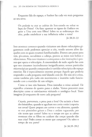316 JÓ: UM HOMEM DE TOLERÂNCIA HERÓICA
Enquanto fala do espaço, o Senhor faz cada vez mais perguntas
ao seu servo.
Ou poderás tu atar as cadeias do Sete-estrelo ou soltar os
laços do Orion? Ou fazer aparecer os signos do Zodíaco ou
guiar a Ursa com seus filhos? Sabes tu as ordenanças dos
céus, podes estabelecer a sua influência sobre a terra?
Jó 38:31-33
Isso acontece conosco quando visitamos um desses telescópios gi­
gantescos onde podemos apreciar o céu, vendo setores além da­
queles com os quais estamos familiarizados. Damos um passo para
trás, piscamos, sacudimos a cabeça, pomos as mãos nos bolsos e
silenciamos. Não nos virámos e começamos a dar instruções à pes­
soa que opera o telescópio. A enormidade de tudo aquilo faz com
que nos sintamos incrivelmente insignificantes; somos partículas
microscópicas quando comparados à vastidão telescópica do espaço
exterior. Ele é especialmente enorme porque Aquele que poderia
responder a cada pergunta está falando com Jó. Ele não só o criou,
como também pôs tudo em movimento e mantém tudo funcio­
nando com a exatidão de um relógio.
Como se isso não bastasse, Deus introduz o reino animal. Ele
especifica criaturas de quatro patas e aladas. Vamos percorrer essas
descrições como se estivéssemos visitando o zoológico local. Tente
imaginar Jó enquanto ele ouve cada pergunta!
Caçarás, porventura, a presa para a leoa? Ou saciarás a fome
dos leõezinhos, quando se agacham nos covis e estão à espreita
nas covas? Quem prepara aos corvos o seu alimento, quando
os seus pintainhos gritam a Deus e andam vagueando, por
não terem que comer? Sabes tu o tempo em que as cabras
monteses têm os filhos ou cuidaste das corças quando dão
suas crias? Podes contar os meses que cumprem? Ou sabes o
tempo do seu parto?
Jó 38:39-39:2
 