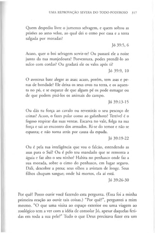 UMA REPROVAÇÃO SEVERA DO TODO-PODEROSO 317
Quem despediu livre o jumento selvagem, e quem soltou as
prisões ao asno veloz, ao qual dei o ermo por casa e a terra
salgada por moradas?
Jó 39:5, 6
Acaso, quer o boi selvagem servir-te? Ou passará ele a noite
junto da tua manjedoura? Porventura, podes prendê-lo ao
sulco com cordas? Ou gradará ele os vales após ti?
Jó 39:9, 10
O avestruz bate alegre as asas; acaso, porém, tem asas e pe­
nas de bondade? Ele deixa os seus ovos na terra, e os aquen­
ta no pó, e se esquece de que algum pé os pode esmagar ou
de que podem pisá-los os animais do campo.
Jó 39:13-15
Ou dás tu força ao cavalo ou revestirás o seu pescoço de
crinas? Acaso, o fazes pular como ao gafanhoto? Terrível é o
fogoso respirar das suas ventas. Escarva no vale, folga na sua
força e sai ao encontro dos armados. Ri-se do temor e não se
espanta; e não torna atrás por causa da espada.
Jó 39:19-22
Ou é pela tua inteligência que voa o falcão, estendendo as
asas para o Sul? Ou é pelo teu mandado que se remonta a
águia e faz alto o seu ninho? Habita no penhasco onde faz a
sua morada, sobre o cimo do penhasco, em lugar seguro.
Dali, descobre a presa; seus olhos a avistam de longe. Seus
filhos chupam sangue; onde há mortos, ela aí está.
Jó 39:26-30
Por quê? Posso ouvir você fazendo esta pergunta. (Essa foi a minha
primeira reação ao ouvir tais coisas.) “Por quê?”, perguntei a mim
mesmo. “O que uma visita ao espaço exterior ou uma viagem ao
zoológico tem a ver com a idéia de consolar Jó, apesar daquelas feri­
das em toda a sua pele?” Tudo o que Deus precisava fazer era um
 