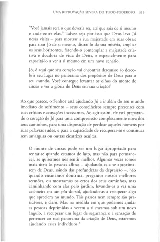 UMA REPROVAÇÃO SEVERA DO TODO-PODEROSO 319
“Você jamais será o que deveria ser, até que saia de si mesmo
e ande entre elas.” Talvez seja por isso que Deus leva Jó
nessa visita - para mostrar a sua majestade em suas obras:
para tirar Jó de si mesmo, distraí-lo da sua miséria, ampliar
os seus horizontes, fazendo-o contemplar a majestade cria­
tiva e doadora de vida de Deus, e especialmente para
capacitá-lo a ver a si mesmo em um novo cenário.
Jó, é aqui que seu coração vai encontrar descanso: ao desco­
brir seu lugar no panorama dos propósitos de Deus para o
seu mundo. Você consegue levantar os olhos do monte de
cinzas e ver a glória de Deus em sua criação?2
Ao que parece, o Senhor está ajudando Jó a ir além do seu mundo
imediato de sofrimento - seus conselheiros sempre presentes com
suas críticas e acusações incessantes. Ao agir assim, ele está preparan­
do o coração de Jó para uma compreensão completamente nova dos
seus caminhos, para uma disposição de perdoar aqueles homens por
suas palavras rudes, e para a capacidade de recuperar-se e continuar
sem amargura ou outras cicatrizes ocultas.
O monte de cinzas pode ser um lugar apropriado para
sentar-se quando estamos de luto, mas não para permane­
cer, se quisermos nos sentir melhor. Algumas vezes somos
mais úteis às pessoas aflitas - ajudando-as a se aproxima­
rem de Deus, saindo das profundezas da depressão —
, não
quando ensinamos doutrina, pregamos nossos melhores
sermões, ou mostramos os erros dos seus caminhos, mas
caminhando com elas pelo jardim, levando-as a ver uma
cachoeira ou um pôr-do-sol, ajudando-as a recuperar algo
que apreciem no mundo. Tais passos nem sempre são pra­
ticáveis, é claro. Mas na medida em que podemos ajudar
as pessoas deprimidas a verem a si mesmas sob um novo
ângulo, a recuperar um lugar de segurança e a sensação de
pertencer ao rico panorama da criação de Deus, estaremos
ajudando esses indivíduos.3
 