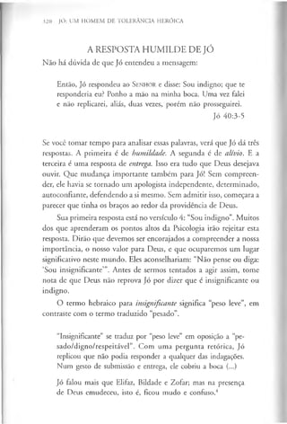 A RESPOSTA HUMILDE DE JÓ
Não há dúvida de que Jó entendeu a mensagem:
Então, Jó respondeu ao S enhor e disse: Sou indigno; que te
responderia eu? Ponho a mão na minha boca. Uma vez falei
e não replicarei, aliás, duas vezes, porém não prosseguirei.
Jó 40:3-5
Se você tomar tempo para analisar essas palavras, verá que Jó dá três
respostas. A primeira é de humildade. A segunda é de alívio. E a
terceira é uma resposta de entrega. Isso era tudo que Deus desejava
ouvir. Que mudança importante também para Jó! Sem compreen­
der, ele havia se tornado um apologista independente, determinado,
autoconfiante, defendendo a si mesmo. Sem admitir isso, começara a
parecer que tinha os braços ao redor da providência de Deus.
Sua primeira resposta está no versículo 4: “Sou indigno”. Muitos
dos que aprenderam os pontos altos da Psicologia irão rejeitar esta
resposta. Dirão que devemos ser encorajados a compreender a nossa
importância, o nosso valor para Deus, e que ocuparemos um lugar
significativo neste mundo. Eles aconselhariam: “Não pense ou diga:
‘Sou insignificante’”. Antes de sermos tentados a agir assim, tome
nota de que Deus não reprova Jó por dizer que é insignificante ou
indigno.
O termo hebraico para insignificante significa “peso leve”, em
contraste com o termo traduzido “pesado”.
“Insignificante” se traduz por “peso leve” em oposição a “pe­
sado/digno/respeitável”. Com uma pergunta retórica, Jó
replicou que não podia responder a qualquer das indagações.
Num gesto de submissão e entrega, ele cobriu a boca (...)
Jó falou mais que Elifaz, Bildade e Zofar; mas na presença
de Deus emudeceu, isto é, ficou mudo e confuso.4
320 JÓ: UM HOMEM DE TOLERÂNCIA HERÓICA
 