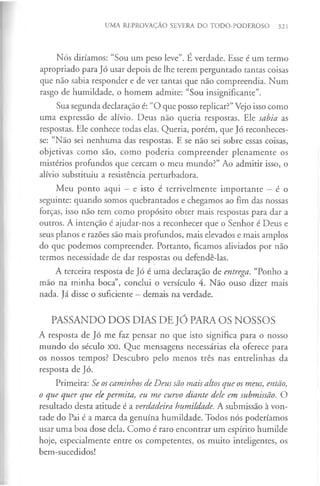 UMA REPROVAÇÃO SEVERA DO TODO-PODEROSO 321
Nós diríamos: “Sou um peso leve”. É verdade. Esse é um termo
apropriado para Jó usar depois de lhe terem perguntado tantas coisas
que não sabia responder e de ver tantas que não compreendia. Num
rasgo de humildade, o homem admite: “Sou insignificante”.
Sua segunda declaração é: “O que posso replicar?”Vejo isso como
uma expressão de alívio. Deus não queria respostas. Ele sabia as
respostas. Ele conhece todas elas. Queria, porém, que Jó reconheces­
se: “Não sei nenhuma das respostas. E se não sei sobre essas coisas,
objetivas como são, como poderia compreender plenamente os
mistérios profundos que cercam o meu mundo?” Ao admitir isso, o
alívio substituiu a resistência perturbadora.
Meu ponto aqui - e isto é terrivelmente importante - é o
seguinte: quando somos quebrantados e chegamos ao fim das nossas
forças, isso não tem como propósito obter mais respostas para dar a
outros. A intenção é ajudar-nos a reconhecer que o Senhor é Deus e
seus planos e razões são mais profundos, mais elevados e mais amplos
do que podemos compreender. Portanto, ficamos aliviados por não
termos necessidade de dar respostas ou defendê-las.
A terceira resposta de Jó é uma declaração de entrega. “Ponho a
mão na minha boca”, conclui o versículo 4. Não ouso dizer mais
nada. Já disse o suficiente —demais na verdade.
PASSANDO DOS DIAS DE JÓ PARA OS NOSSOS
A resposta de Jó me faz pensar no que isto significa para o nosso
mundo do século XXI. Que mensagens necessárias ela oferece para
os nossos tempos? Descubro pelo menos três nas entrelinhas da
resposta de Jó.
Primeira: Se os caminhos de Deus são mais altos que os meus, então,
o que quer que elepermita, eu me curvo diante dele em submissão. O
resultado desta atitude é a verdadeira humildade. A submissão à von­
tade do Pai é a marca da genuína humildade. Todos nós poderíamos
usar uma boa dose dela. Como é raro encontrar um espírito humilde
hoje, especialmente entre os competentes, os muito inteligentes, os
bem-sucedidos!
 