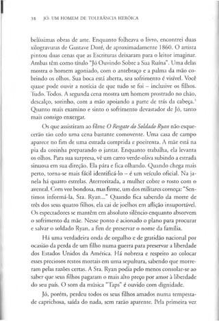 38 JÓ: UM HOMEM DE TOLERÂNCIA HERÓICA
belíssimas obras de arte. Enquanto folheava o livro, encontrei duas
xilogravuras de Gustave Doré, de aproximadamente I860. O artista
pintou duas cenas que as Escrituras deixaram para o leitor imaginar.
Ambas têm como título “Jó Ouvindo Sobre a Sua Ruína”. Uma delas
mostra o homem agoniado, com o antebraço e a palma da mão co­
brindo os olhos. Sua boca está aberta, seu sofrimento é visível. Você
quase pode ouvir a notícia de que tudo se foi —inclusive os filhos.
Tudo. Todos. A segunda cena mostra um homem prostrado no chão,
descalço, sozinho, com a mão apoiando a parte de trás da cabeça.4
Quanto mais examino e sinto o sofrimento devastador de Jó, tanto
mais consigo enxergar.
Os que assistiram ao filme O Resgate do Soldado Ryan não esque­
cerão tão cedo uma cena bastante comovente. Uma casa de campo
aparece no fim de uma estrada comprida e poeirenta. A mãe está na
pia da cozinha preparando o jantar. Enquanto trabalha, ela levanta
os olhos. Para sua surpresa, vê um carro verde-oliva subindo a estrada
sinuosa em sua direção. Ela pára e fica olhando. Quando chega mais
perto, torna-se mais fácil identificá-lo —é um veículo oficial. Na ja­
nela há quatro estrelas. Aterrorizada, a mulher cobre o rosto com o
avental. Com voz bondosa, mas firme, um dos militares começa: “Sen­
timos informá-la, Sra. Ryan...” Quando fica sabendo da morte de
três dos seus quatro filhos, ela cai de joelhos em aflição insuportável.
Os espectadores se mantêm em absoluto silêncio enquanto absorvem
o sofrimento da mãe. Nesse ponto é acionado o plano para procurar
e salvar o soldado Ryan, a fim de preservar o nome da família.
Há uma verdadeira onda de orgulho e de gratidão nacional por
ocasião da perda de um filho numa guerra para preservar a liberdade
dos Estados Unidos da América. Há nobreza e respeito ao colocar
esses preciosos restos mortais em uma sepultura, sabendo que morre­
ram pelas razões certas. A Sra. Ryan podia pelo menos consolar-se ao
saber que seus filhos pagaram o mais alto preço por amor à liberdade
do seu país. O som da música “Taps” é ouvido com dignidade.
Jó, porém, perdeu todos os seus filhos amados numa tempesta­
de caprichosa, saída do nada, sem razão aparente. Pela primeira vez
 