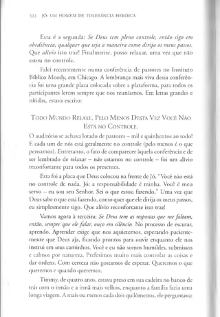322 JÓ: UM HOMEM DE TOLERÂNCIA HERÓICA
Esta é a segunda: Se Deus tem pleno controle, então sigo em
obediência, qualquer que seja a maneira como dirija os meus passos.
Que alívio isto traz! Finalmente, posso relaxar, uma vez que não
estou no controle.
Falei recentemente numa conferência de pastores no Instituto
Bíblico Moody, em Chicago. A lembrança mais viva dessa conferên­
cia foi uma grande placa colocada sobre a plataforma, para todos os
participantes lerem sempre que nos reuníamos. Em letras grandes e
nítidas, estava escrito:
T o d o M u n d o R elaxe. P elo M enos D esta V ez V ocê N ão
E s tá n o C o n tr o le .
O auditório se achava lotado de pastores —mil e quinhentos ao todo!
E cada um de nós está geralmente no controle (pelo menos é o que
pensamos). Entretanto, o fato de comparecer àquela conferência e de
ser lembrado de relaxar —não estamos no controle —foi um alívio
reconfortante para todos os presentes.
Esta foi a placa que Deus colocou na frente de Jó. “Você não está
no controle de nada, Jó; a responsabilidade é minha. Você é meu
servo - eu sou seu Senhor. Sei o que estou fazendo.” Uma vez que
Deus sabe o que está fazendo, como quer que ele dirija os meus passos,
eu simplesmente sigo. Que alívio reconfortante isso traz!
Vamos agora à terceira: Se Deus tem as respostas que me faltam,
então, sempre que elefalar, ouço em silêncio. No processo de escutar,
aprendo. Aprender exige que nos aquietemos, esperando paciente­
mente que Deus aja, ficando prontos para ouvir enquanto ele nos
instrui em seus caminhos. Você e eu não somos humildes, submissos
e calmos por natureza. Preferimos muito mais controlar as coisas e
dar ordens. Com certeza não gostamos de esperar. Queremos o que
queremos e quando queremos.
Timmy, de quatro anos, estava preso em sua cadeira no banco de
trás com o irmão e a irmã mais velhos, enquanto a família fazia uma
longa viagem. A mais ou menos cada dois quilómetros, ele perguntava:
 