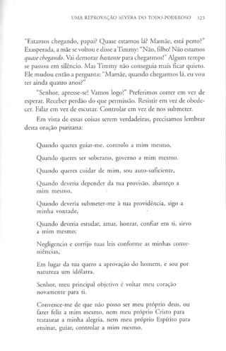 UMA REPROVAÇÃO SEVERA DO TODO-PODEROSO 323
“Estamos chegando, papai? Quase estamos lá? Mamãe, está perto?”
Exasperada, a mãe se voltou e disse aTimmy: “Não, filho! Não estamos
quase chegando. Vai demorar bastante para chegarmos!”Algum tempo
se passou em silêncio. Mas Timmy não conseguia mais ficar quieto.
Ele mudou então a pergunta: “Mamãe, quando chegarmos lá, eu vou
ter ainda quatro anos?”
“Senhor, apresse-se! Vamos logo!” Preferimos correr em vez de
esperar. Receber perdão do que permissão. Resistir em vez de obede­
cer. Falar em vez de escutar. Controlar em vez de nos submeter.
Em vista de essas coisas serem verdadeiras, precisamos lembrar
desta oração puritana:
Quando queres guiar-me, controlo a mim mesmo,
Quando queres ser soberano, governo a mim mesmo.
Quando queres cuidar de mim, sou auto-suficiente,
Quando deveria depender da tua provisão, abasteço a
mim mesmo,
Quando deveria submeter-me à tua providência, sigo a
minha vontade,
Quando deveria estudar, amar, honrar, confiar em ti, sirvo
a mim mesmo;
Negligencio e corrijo tuas leis conforme as minhas conve­
niências,
Em lugar da tua quero a aprovação do homem, e sou por
natureza um idólatra.
Senhor, meu principal objetivo é voltar meu coração
novamente para ti.
Convence-me de que não posso ser meu próprio deus, ou
fazer feliz a mim mesmo, nem meu próprio Cristo para
restaurar a minha alegria, nem meu próprio Espírito para
ensinar, guiar, controlar a mim mesmo.
 