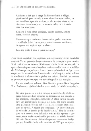 324 JÓ: UM HOMEM DE TOLERÂNCIA HERÓICA
Ajuda-me a ver que a graça faz isto mediante a aflição
providencial, pois quando o meu deus é o meu crédito, tu
me humilhas; quando as riquezas são o meu ídolo, tu as
dispersas; quando o prazer é o meu tudo, tu o transfor­
mas em amargura.
Remove o meu olhar cobiçoso, ouvido curioso, apetite
voraz, coração lascivo;
Mostra-me que nenhuma dessas coisas pode curar uma
consciência ferida, ou suportar uma estrutura arruinada,
ou apoiar um espírito que se afasta.
Leva-me então à cruz e deixa-me nela.5
Não posso concluir este capítulo sem acrescentar certas verdades
cruciais. Vai ser preciso esforço consciente da nossa parte para mudar.
Você pode ter se tornado de difícil convivência. Se isto for verdade, os
que estão mais próximos não sabem mais como lhe mostrar a realida­
de. Minha esperança é que a leitura deste capítulo fará você perceber
o que precisa ser mudado. E necessário também que o avise: se levar
as mudanças a sério e vier a pô-las em prática, isso irá certamente
surpreender as pessoas que têm tentado ganhar sua atenção.
Em seu excelente volume, True North, o pastor Gary Inrig cita
Tom Anderson, cuja história descreve a razão da minha advertência.
Fiz uma promessa a mim mesmo a caminho do chalé da
praia. Durante duas semanas eu tentaria ser um marido e
pai amoroso, incondicionalmente. A idéia surgiu quando
ouvi um comentarista no rádio do carro. Ele estava citando
uma passagem bíblica sobre os maridos serem atenciosos
com as esposas. A seguir, ele continuou: “O amor é um ato
da vontade. A pessoa pode decidir amar.” Tive de admitir
para mim mesmo que tinha sido um marido egoísta —que
nosso amor havia empalidecido por causa da minha insensi­
bilidade. De maneiras triviais: chegando a repreender Evelyn
por sua lentidão; insistindo no canal de TV que eu queria
 