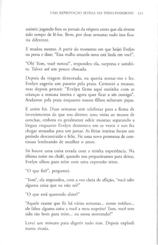 UMA REPROVAÇÃO SEVERA DO TODO-PODEROSO 325
assistir; jogando fora os jornais da véspera antes que ela tivesse
tido tempo de lê-los. Bem, por duas semanas tudo isso fica­
ria diferente.
E mudou mesmo. A partir do momento em que beijei Evelyn
na porta e disse: “Essa malha amarela nova está linda em você”.
“Oh! Tom, você notou!”, respondeu ela, surpresa e satisfei­
ta. Talvez até um pouco chocada.
Depois da viagem demorada, eu queria sentar-me e ler.
Evelyn sugeriu um passeio pela praia. Comecei a recusar,
mas depois pensei: “Evelyn ficou aqui sozinha com as
crianças a semana inteira e agora quer ficar a sós comigo”.
Andamos pela praia enquanto nossos filhos soltavam pipas.
E assim foi. Duas semanas sem telefonar para a firma de
investimentos de que sou diretor; uma visita ao museu de
conchas, embora eu geralmente odeie museus; segurando a
língua enquanto Evelyn demorava em se vestir e nos fez
chegar atrasados para um jantar. As férias inteiras foram um
período descontraído e feliz. Fiz uma nova promessa de con­
tinuar lembrando de escolher o amor.
Só houve uma coisa errada com a minha experiência. Na
última noite no chalé, quando nos preparávamos para deitar,
Evelyn olhou para mim com uma expressão triste.
“O que foi?”, perguntei.
“Tom”, ela respondeu, com a voz cheia de aflição, “você sabe
alguma coisa que eu não sei?”
“O que está querendo dizer?”
“Aquele exame que fiz há várias semanas... nosso médico...
ele falou alguma coisa a você a meu respeito? Tom, você tem
sido tão bom para mim... eu estou morrendo?”
Levei um minuto para digerir tudo isso. Depois explodi
numa risada.
 