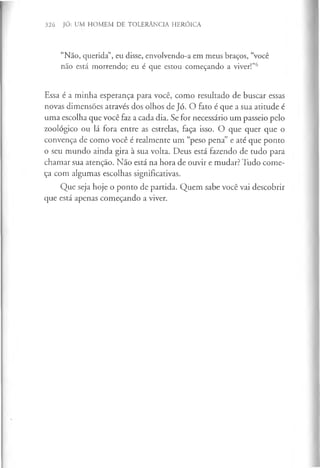 326 JÓ: UM HOMEM DE TOLERÂNCIA HERÓICA
“Não, querida”, eu disse, envolvendo-a em meus braços, “você
não está morrendo; eu é que estou começando a viver!”6
Essa é a minha esperança para você, como resultado de buscar essas
novas dimensões através dos olhos de Jó. O fato é que a sua atitude é
uma escolha que você faz a cada dia. Se for necessário um passeio pelo
zoológico ou lá fora entre as estrelas, faça isso. O que quer que o
convença de como você é realmente um “peso pena” e até que ponto
o seu mundo ainda gira à sua volta. Deus está fazendo de tudo para
chamar sua atenção. Não está na hora de ouvir e mudar? Tudo come­
ça com algumas escolhas significativas.
Que seja hoje o ponto de partida. Quem sabe você vai descobrir
que está apenas começando a viver.
 