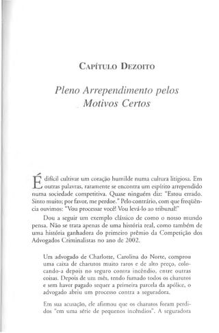 C a pít u l o D e zo it o
Pleno Arrependimento pelos
Motivos Certos
difícil cultivar um coração humilde numa cultura litigiosa. Em
I j outras palavras, raramente se encontra um espírito arrependido
numa sociedade competitiva. Quase ninguém diz: “Estou errado.
Sinto muito; por favor, me perdoe.” Pelo contrário, com que frequên­
cia ouvimos: “Vou processar você! Vou levá-lo ao tribunal!”
Dou a seguir um exemplo clássico de como o nosso mundo
pensa. Não se trata apenas de uma história real, como também de
uma história ganhadora do primeiro prémio da Competição dos
Advogados Criminalistas no ano de 2002.
Um advogado de Charlotte, Carolina do Norte, comprou
uma caixa de charutos muito raros e de alto preço, colo­
cando-a depois no seguro contra incêndio, entre outras
coisas. Depois de um mês, tendo fumado todos os charutos
e sem haver pagado sequer a primeira parcela da apólice, o
advogado abriu um processo contra a seguradora.
Em sua acusação, ele afirmou que os charutos foram perdi­
dos “em uma série de pequenos incêndios”. A seguradora
 