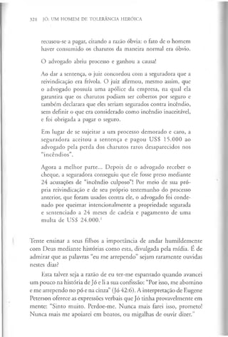 328 JÓ: UM HOMEM DE TOLERÂNCIA HERÓICA
recusou-se a pagar, citando a razão óbvia: o fato de o homem
haver consumido os charutos da maneira normal era óbvio.
O advogado abriu processo e ganhou a causa!
Ao dar a sentença, o juiz concordou com a seguradora que a
reivindicação era frívola. O juiz afirmou, mesmo assim, que
o advogado possuía uma apólice da empresa, na qual ela
garantira que os charutos podiam ser cobertos por seguro e
também declarara que eles seriam segurados contra incêndio,
sem definir o que era considerado como incêndio inaceitável,
e foi obrigada a pagar o seguro.
Em lugar de se sujeitar a um processo demorado e caro, a
seguradora aceitou a sentença e pagou US$ 15.000 ao
advogado pela perda dos charutos raros desaparecidos nos
“incêndios”.
Agora a melhor parte... Depois de o advogado receber o
cheque, a seguradora conseguiu que ele fosse preso mediante
24 acusações de “incêndio culposo”! Por meio de sua pró­
pria reivindicação e de seu próprio testemunho do processo
anterior, que foram usados contra ele, o advogado foi conde­
nado por queimar intencionalmente a propriedade segurada
e sentenciado a 24 meses de cadeia e pagamento de uma
multa de US$ 24.000.1
Tente ensinar a seus filhos a importância de andar humildemente
com Deus mediante histórias como esta, divulgada pela mídia. É de
admirar que as palavras “eu me arrependo” sejam raramente ouvidas
nestes dias?
Esta talvez seja a razão de eu ter-me espantado quando avancei
um pouco na história de Jó e li a sua confissão: “Por isso, me abomino
e me arrependo no pó e na cinza” (Jó 42:6). A interpretação de Eugene
Peterson oferece as expressões verbais que Jó tinha provavelmente em
mente: “Sinto muito. Perdoe-me. Nunca mais farei isso, prometo!
Nunca mais me apoiarei em boatos, ou migalhas de ouvir dizer.”
 