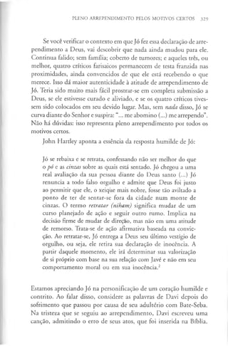 PLENO ARREPENDIMENTO PELOS MOTIVOS CERTOS 329
Se você verificar o contexto em que Jó fez essa declaração de arre­
pendimento a Deus, vai descobrir que nada ainda mudou para ele.
Continua falido; sem família; coberto de tumores; e aqueles três, ou
melhor, quatro críticos farisaicos permanecem de testa franzida nas
proximidades, ainda convencidos de que ele está recebendo o que
merece. Isso dá maior autenticidade à atitude de arrependimento de
Jó. Teria sido muito mais fácil prostrar-se em completa submissão a
Deus, se ele estivesse curado e aliviado, e se os quatro críticos tives­
sem sido colocados em seu devido lugar. Mas, sem nada disso, Jó se
curva diante do Senhor e suspira: “... me abomino (...) me arrependo”.
Não há dúvidas: isso representa pleno arrependimento por todos os
motivos certos.
John Hartley aponta a essência da resposta humilde de Jó:
Jó se rebaixa e se retrata, confessando não ser melhor do que
o pó e as cinzas sobre as quais está sentado. Jó chegou a uma
real avaliação da sua pessoa diante do Deus santo (...) Jó
renuncia a todo falso orgulho e admite que Deus foi justo
ao permitir que ele, o xeiqúe mais nobre, fosse tão aviltado a
ponto de ter de sentar-se fora da cidade num monte de
cinzas. O termo retratar (niham) significa mudar de um
curso planejado de ação e seguir outro rumo. Implica na
decisão firme de mudar de direçao, mas não em uma atitude
de remorso. Trata-se de ação afirmativa baseada na convic­
ção. Ao retratar-se, Jó entrega a Deus seu último vestígio de
orgulho, ou seja, ele retira sua declaração de inocência. A
partir daquele momento, ele irá determinar sua valorização
de si próprio com base na sua relação com Javé e não em seu
comportamento moral ou em sua inocência.2
Estamos apreciando Jó na personificação de um coração humilde e
contrito. Ao falar disso, considere as palavras de Davi depois do
sofrimento que passou por causa de seu adultério com Bate-Seba.
Na tristeza que se seguiu ao arrependimento, Davi escreveu uma
canção, admitindo o erro de seus atos, que foi inserida na Bíblia.
 