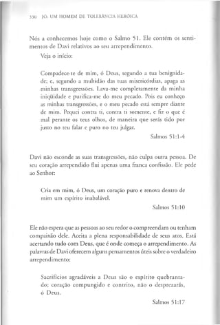 330 JÓ: UM HOMEM DE TOLERÂNCIA HERÓICA
Nós a conhecemos hoje como o Salmo 51. Ele contem os senti­
mentos de Davi relativos ao seu arrependimento.
Veja o início:
Compadece-te de mim, ó Deus, segundo a tua benignida­
de; e, segundo a multidão das tuas misericórdias, apaga as
minhas transgressões. Lava-me completamente da minha
iniquidade e purifica-me do meu pecado. Pois eu conheço
as minhas transgressões, e o meu pecado está sempre diante
de mim. Pequei contra ti, contra ti somente, e fiz o que é
mal perante os teus olhos, de maneira que serás tido por
justo no teu falar e puro no teu julgar.
Salmos 51:1-4
Davi não esconde as suas transgressões, não culpa outra pessoa. De
seu coração arrependido flui apenas uma franca confissão. Ele pede
ao Senhor:
Cria em mim, ó Deus, um coração puro e renova dentro de
mim um espírito inabalável.
Salmos 51:10
Ele não espera que as pessoas ao seu redor o compreendam ou tenham
compaixão dele. Aceita a plena responsabilidade de seus atos. Está
acertando tudo com Deus, que é onde começa o arrependimento. As
palavras de Davi oferecem alguns pensamentos úteis sobre o verdadeiro
arrependimento:
Sacrifícios agradáveis a Deus são o espírito quebranta­
do; coração compungido e contrito, não o desprezarás,
ó Deus.
Salmos 51:17
 