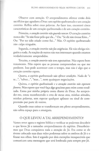 PLENO ARREPENDIMENTO PELOS MOTIVOS CERTOS 331
Observe com atenção. O arrependimento oferece então dois
sacrifícios que agradam a Deus: um espírito quebrantado e um coração
contrito. Reflita sobre essas palavras. Ao fazer isso, encontrei cinco
características de um coração quebrantado e de um coração contrito.
Primeira, o coração contrito nãoguarda rancor. O coração contrito
nunca diz: “Se não fosse pelo que ela...” Ou: “Se ele não tivesse feito...”
Ou: “Por ter sido criado como fui...” Não. O espírito quebrantado
não culpa ninguém.
Segunda, o coração contrito nãofaz exigências. Ele não obriga nin­
guém a nada. As reações de outros não nos interessam quando estamos
verdadeiramente arrependidos.
Terceira, o coração contrito não tem expectativas. Não espero bom
tratamento. Não espero que as pessoas compreendam ou que me
perdoem. Isso pode acontecer com o tempo, mas não é algo que o
coração contrito espera.
Quarta, o espírito quebrantado não oferece condições. Nada de “e
se...”, “talvez...”, “mas...”, nem quaisquer negociações.
Quinta, o espírito quebrantado e o coração contrito não esperam
favores. Não espero que você faça algo gracioso para mim como resul­
tado. Estou por minha própria conta diante de Deus. Ao arrepen-
der-me, estou reconhecendo o erro de meus atos, minhas atitudes,
minhas palavras, sem esperar qualquer aplauso ou sinal de com­
preensão por parte de outros.
Quando essas coisas se transformam em pleno arrependimento,
não sobra espaço para a amargura.
O QUE LEVOU A TAL ARREPENDIMENTO?
Vamos rever agora o registro bíblico e verificar se podemos descobrir
o que levou Jó a tamanho arrependimento de espírito. Descobrire­
mos que Deus conquistou toda a atenção de Jó. Era como se ele
tivesse colocado suas duas mãos poderosas sobre os ombros de Jó e o
fitasse nos olhos. Isto é seguido por dois exemplos inesquecíveis que
comunicam uma mensagem que será lembrada para sempre por Jó.
 