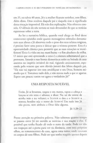 CAMBALEANDO E SE RECUPERANDO DE NOTÍCIAS DEVASTADORAS 39
em 35, ou talvez 40 anos, Jó e a mulher ficaram sozinhos, sem filhos.
Além disso, Deus ocultou daquele pai e daquela mãe o significado
dessa situação impossível. Ele não deu explicações. Não ofereceu con­
solo. O silêncio do céu tornou-se mais devastador do que as notícias
espantosas sobre a terra.
Ao ler a narrativa bíblica, quando você chega ao final desse
comovente episódio onde quatro mensageiros trémulos derrama­
ram suas almas e Jó absorveu todo o peso dos seus relatos trágicos,
é preciso fazer uma pausa e deixar que a tristeza penetre. Esta é a
oportunidade clássica para permitir que as suas emoções se mani­
festem! Esta é a vida em sua maré baixa —o fim absoluto da trilha.
O único que está apreciando a cena é a criatura sobrenatural que a
provocou. Satanás e suas hostes demoníacas estao na beirada de seus
assentos no império invisível do mal, vigiando ansiosamente, espe­
rando pelo veneno que sem dúvida jorrará dos lábios daquele pai.
“Ele não vai suportar isto sem amaldiçoar o seu Deus, homem mi­
mado que é. Tomamos tudo dele, e não restou nada a que se agarrar.
Espere um pouco; vamos ver agora o verdadeiro Jó!”
UMA RESPOSTA NOTÁVEL
Então, Jó se levantou, rasgou o seu manto, rapou a cabeça e
lançou-se em terra e adorou; e disse: Nu saí do ventre de
minha mãe e nu voltarei; o S en h o r o deu e o S en h o r o
tomou; bendito seja o nome do Senhor! Em tudo isto Jó
não pecou, nem atribuiu a Deus falta alguma.
Jó 1:20-22
Preste atenção na primeira palavra. Não sabemos quanto tempo
se passou entre Jó ter ouvido as notícias e sua reaçao a elas. E
possível que tenha ficado ali todo o resto da tarde. Pode ter ido
aos tropeços até a porta para ver na distância, com seus próprios
olhos, os remanescentes da casa, agora uma ruína, onde estavam
os corpos de seus filhos. Pode ser que tenha reagido apenas depois
 