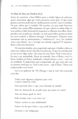 332 JÓ: UM HOMEM DE TOLERÂNCIA HERÓICA
As Mãos de Deus nos Ombros deJó
Antes de examinar a base bíblica para a minha figura de palavras,
quero mencionar algo que todos passamos como pais. O que estou
prestes a escrever pode não ser “politicamente correto”, mas é averdade.
Os pais sabem que é verdade. Há ocasiões em que nada funciona
melhor com nossos filhos pequenos do que colocar as mãos sobre os
seus ombros e falar firmemente enquanto os olhamos nos olhos. Exas­
perados com as palavras, atitudes, ou más ações deles, pomos as mãos
em seus ombros e falamos devagar e firmemente. Durante esses
momentos nós os admoestamos a “endireitar-se”, ou a “ter cuidado
com o que falam”, ou a “corrigir sua atitude negativa”! É surpreen­
dente como isso funciona!
De maneira similar, estou sugerindo aqui que o Senhor coloca as
mãos nos ombros de Jó e lhe fala com firmeza. O que ele está dizendo
ao seu servo? Algo assim: “Jó, ouça: Eu sou Deus. Você é meu servo.
Eu sou a sua autoridade. Estou no controle. Sou o Oleiro, você é o
barro, lembra-se? Estou moldando e dando forma a você —você vai
ser moldado. E importante que compreenda, Jó, que você não está
no mesmo nível que eu. Você é meu servo - não é Deus.” Deus está
esclarecendo o seu servo!
Leia estas palavras do The Message e veja se você não concorda
com elas:
Tenho mais algumas perguntas para você,
e quero respostas certas.
Você pretende dizer o que estou fazendo de errado?
Está me chamando de pecador para que possa ser santo?
Tem um braço igual ao meu?
Pode trovejar com a voz como eu?
Vamos, mostre as suas habilidades!
Vamos ver do que é feito, o que pode fazer.
Derrame a sua indignação.
 
