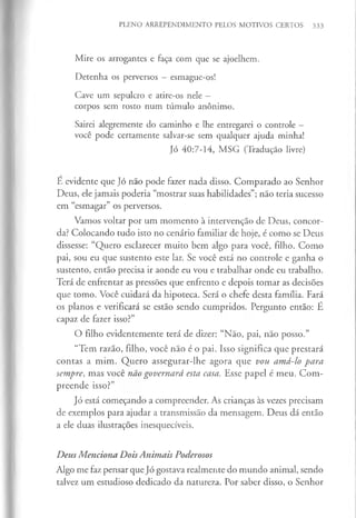 PLENO ARREPENDIMENTO PELOS MOTIVOS CERTOS 333
Mire os arrogantes e faça com que se ajoelhem.
Detenha os perversos - esmague-os!
Cave um sepulcro e atire-os nele —
corpos sem rosto num túmulo anónimo.
Sairei alegremente do caminho e lhe entregarei o controle -
você pode certamente salvar-se sem qualquer ajuda minha!
Jó 40:7-14, MSG (Tradução livre)
E evidente que Jó não pode fazer nada disso. Comparado ao Senhor
Deus, ele jamais poderia “mostrar suas habilidades”; não teria sucesso
em “esmagar” os perversos.
Vamos voltar por um momento à intervenção de Deus, concor­
da? Colocando tudo isto no cenário familiar de hoje, é como se Deus
dissesse: “Quero esclarecer muito bem algo para você, filho. Como
pai, sou eu que sustento este lar. Se você está no controle e ganha o
sustento, então precisa ir aonde eu vou e trabalhar onde eu trabalho.
Terá de enfrentar as pressões que enfrento e depois tomar as decisões
que tomo. Você cuidará da hipoteca. Será o chefe desta família. Fará
os planos e verificará se estão sendo cumpridos. Pergunto então: É
capaz de fazer isso?”
O filho evidentemente terá de dizer: “Não, pai, não posso.”
“Tem razão, filho, você não é o pai. Isso significa que prestará
contas a mim. Quero assegurar-lhe agora que vou amá-lo para
sempre, mas você não governará esta casa. Esse papel é meu. Com­
preende isso?”
Jó está começando a compreender. As crianças às vezes precisam
de exemplos para ajudar a transmissão da mensagem. Deus dá então
a ele duas ilustrações inesquecíveis.
Deus Menciona DoisAnimais Poderosos
Algo me faz pensar que Jó gostava realmente do mundo animal, sendo
talvez um estudioso dedicado da natureza. Por saber disso, o Senhor
 
