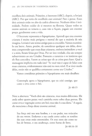 334 JÓ: UM HOMEM DE TOLERÂNCIA HERÓICA
escolheu dois animais. Primeiro, o beemote (ARC), depois, o leviatã
(ARC). Por que teria ele escolhido esses animais? Pare e pense. Esses
dois animais estão no alto da cadeia alimentar. Nenhum deles é inti­
midado. Podem cuidar de si mesmos na floresta. Quase todos os
outros animais os temem e, caso não o façam, pagam um enorme
preço, geralmente com a vida.
O beemote representa o hipopótamo. Aprendi que esta enorme
criatura é muito mais perigosa e mortal do que a maioria de nós
imagina. Leviatã é um termo antigo para o crocodilo. Vamos examiná-
lo em breve. Antes, porém, de considerar qualquer um deles, deve­
mos compreender que essas duas criaturas, embora intimidem a você
e a mim, foram feitas por Deus. Por ser isso verdade, elas são sempre
subservientes ao seu Criador. Possuem a natureza e os instintos que
ele lhes concedeu. Fazem as coisas que ele as criou para fazer. Qual a
mensagem implícita em tudo isto? “Se você não é capaz de lidar com
essas criaturas, evidentemente não está no meu nível. E se tiver medo
delas, então não se qualifica certamente como seu Criador.”
Vamos considerar primeiro o hipopótamo em mais detalhes:
Contempla agora o hipopótamo, que eu criei contigo, que
come a erva como o boi.
Jó 40:15
Note a abertura: “Vocês dois são criaturas, mas muito diferentes. Ele
anda sobre quatro patas; você caminha ereto sobre duas pernas. Ele
come erva e vegetação como um boi; essa não é a sua dieta.” A seguir,
ele menciona a força desse enorme animal.
Sua força está nos seus lombos, e o seu poder, nos músculos
do seu ventre. Endurece a sua cauda como cedro; os tendões
das suas coxas estão entretecidos. Os seus ossos são como tu­
bos de bronze, o seu arcabouço, como barras de ferro.
Jó 40:16-18
 
