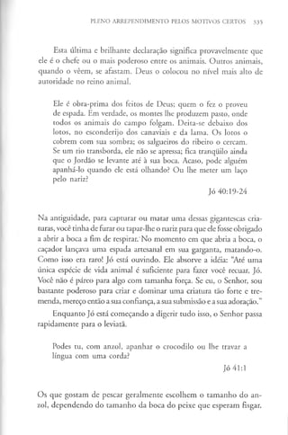 PLENO ARREPENDIMENTO PELOS MOTIVOS CERTOS 335
Esta última e brilhante declaração significa provavelmente que
ele é o chefe ou o mais poderoso entre os animais. Outros animais,
quando o vêem, se afastam. Deus o colocou no nível mais alto de
autoridade no reino animal.
Ele é obra-prima dos feitos de Deus; quem o fez o proveu
de espada. Em verdade, os montes lhe produzem pasto, onde
todos os animais do campo folgam. Deita-se debaixo dos
lotos, no esconderijo dos canaviais e da lama. Os lotos o
cobrem com sua sombra; os salgueiros do ribeiro o cercam.
Se um rio transborda, ele não se apressa; fica tranquilo ainda
que o Jordão se levante até à sua boca. Acaso, pode alguém
apanhá-lo quando ele está olhando? Ou lhe meter um laço
pelo nariz?
Jó 40:19-24
Na antiguidade, para capturar ou matar uma dessas gigantescas cria­
turas, você tinha de furar ou tapar-lhe o nariz para que ele fosse obrigado
a abrir a boca a fim de respirar.'No momento em que abria a boca, o
caçador lançava uma espada artesanal em sua garganta, matando-o.
Como isso era raro! Jó está ouvindo. Ele absorve a idéia: “Até uma
única espécie de vida animal é suficiente para fazer você recuar, Jó.
Você não é páreo para algo com tamanha força. Se eu, o Senhor, sou
bastante poderoso para criar e dominar uma criatura tão forte e tre­
menda, mereço então a sua confiança, a sua submissão e a sua adoração.”
Enquanto Jó está começando a digerir tudo isso, o Senhor passa
rapidamente para o leviatã.
Podes tu, com anzol, apanhar o crocodilo ou lhe travar a
língua com uma corda?
Jó 41:1
Os que gostam de pescar geralmente escolhem o tamanho do an­
zol, dependendo do tamanho da boca do peixe que esperam fisgar.
 