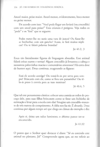 336 JÓ: UM HOMEM DE TOLERÂNCIA HERÓICA
Anzol maior, peixe maior. Anzol menor, evidentemente, boca menor
ou peixe menor.
De acordo com isso: “Você pode fisgar um leviatã (ou crocodilo)
com um anzol para peixe?” Esta criatura é perigosa. Veja todos os
“pode” e os “fará” que se seguem:
Podes meter-lhe no nariz uma vara de junco? Ou furar-lhe
as bochechas com um gancho? Acaso, te fará muitas súpli­
cas? Ou te falará palavras brandas?
Jó 41:2, 3
Essas são literalmente figuras de linguagem absurdas. Esse animal
falará coisas suaves e ternas? Algum crocodilo já levantou a cabeça e
sussurrou palavrinhas macias e comentários amorosos? Há certa dose
de humor aqui. Deus continua, exagerando as figuras:
Fará ele acordo contigo? Ou tomá-lo-ás por servo para sem­
pre? Brincarás com ele, como se fora um passarinho? Ou tê-
lo-ás preso à correia para as tuas meninas?
Jó 41:4, 5
Que tal este pensamento cómico: colocar uma correia ao redor do pes­
coço dele, para suas filhas brincarem como se fosse um bichinho de
estimação e levar para a escola com elas? Imagine um crocodilo-masco-
te de três metros de comprimento. A idéia nos faz rir. E absurda. Deus
continua por algum tempo até que chega ao clímax do exemplo e diz:
Após si, deixa um sulco luminoso; o abismo parece ter-se
encanecido.
Jó 41:32
O ponto que o Senhor quer destacar é claro: “Só eu controlo este
animal no pântano, Jó!” Compreendo agora que, ao me referir ao
 