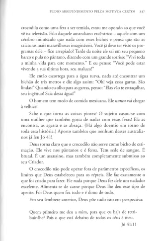 PLENO ARREPENDIMENTO PELOS MOTIVOS CERTOS 337
crocodilo como uma fera a ser temida, estou me opondo ao que você
vê na televisão. Falo daquele australiano excêntrico —aquele com um
cérebro minúsculo que nada com esses bichos e pensa que são as
criaturas mais maravilhosas imagináveis. Você já deve ter visto os pro­
gramas dele —fico arrepiado! Tarde da noite ele sai em seu pequeno
barco e pula no pântano, dizendo com um grande sorriso: “Vivi toda
a minha vida para este momento.” E eu penso: “Você pode estar
vivendo a sua última hora, seu maluco!”
Ele então escorrega para a água turva, nada até encontrar um
bichão de três metros e diz algo assim: “Oh! veja essas garras. São
lindas!” Quando eu olho para as garras, penso: “Elas vão te estraçalhar,
seu ingénuo! Saia dessa água!”
O homem tem medo de comida mexicana. Ele nunca vai chegar
à velhice!
Sabe o que torna as coisas piores? O sujeito casou-se com
uma mulher que também gosta de nadar com essas feras! Ela as
encontra, as agarra e as abraça. (Flá algo doentio em torno de
toda essa história.) Aposto também que nenhum desses australia­
nos já leu Jó 41!
Deus torna claro que o crocodilo não serve como bicho de esti­
mação. Ele vive nos pântanos e é feroz. Tem sede de sangue. E
brutal. E um assassino, mas também completamente submisso ao
seu Criador.
O crocodilo não pode operar fora de parâmetros específicos, os
limites que Deus estabeleceu para os répteis. Ele faz exatamente o
que foi criado para fazer. Ele nada porque Deus fez dele um nadador
excelente. Alimenta-se de carne porque Deus lhe deu esse tipo de
apetite. Foi Deus quem fez tudo e é dono de tudo.
Em seu lembrete anterior, Deus põe tudo isto em perspectiva:
Quem primeiro me deu a mim, para que eu haja de retri­
buir-lhe? Pois o que está debaixo de todos os céus é meu.
Jó 41:11
 