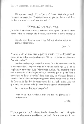 338 JÓ: UM HOMEM DE TOLERÂNCIA HERÓICA
Há outra declaração direta: “Jó, você é meu. Você não passa de
barro em minhas mãos. Estou fazendo uma grande obra, e você deve
confiar em mim no mistério disto tudo.”
COMO JÓ RESPONDEU?
Jó escuta atentamente toda a estranha mensagem. Quando Deus
chega ao fim do seu segundo discurso, ele sublinha o ponto principal:
Ele olha com desprezo tudo o que é alto; é rei sobre todos os
animais orgulhosos.
Jó 41:34
Não sei se ele fez isso, mas Jó poderia muito bem ter levantado as
mãos no ar e dito irrefletidamente: “Já ouvi o bastante. Entendi.
Entendi, Senhor!”
Lembre-se de que Jó havia dito antes: “Ah! Se eu soubesse onde
o poderia achar!... Exporia ante ele a minha causa” (Jó 23:3, 4). A
implicação parece ter sido: “Mereço ser ouvido. Pela maneira como
vivi e por causa de tudo que passei, o mínimo que ele pode fazer é
apresentar-se diante de mim.” Pare com isso, Jó! Nós não damos o
roteiro a Deus. Não é nossa prerrogativa ditar os parâmetros do plano
de Deus ou os detalhes da sua resposta. Isso não cabe a nós, uma vez
que tudo sob o céu é dele. Jó vê tudo isso agora e se arrepende.
Sua resposta submissa é magnífica!
Bem sei que tudo podes, e nenhum dos teus planos pode
ser frustrado.
Jó 42:2
“Não importa se você estiver criando e fazendo crescer o hipopó­
tamo, ou dando ao crocodilo sua vontade forte e natureza feroz,
 