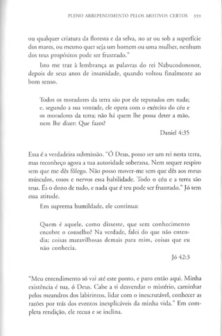 PLENO ARREPENDIMENTO PELOS MOTIVOS CERTOS 339
ou qualquer criatura da floresta e da selva, no ar ou sob a superfície
dos mares, ou mesmo quer seja um homem ou uma mulher, nenhum
dos teus propósitos pode ser frustrado.”
Isto me traz à lembrança as palavras do rei Nabucodonosor,
depois de seus anos de insanidade, quando voltou finalmente ao
bom senso.
Todos os moradores da terra são por ele reputados em nada;
e, segundo a sua vontade, ele opera com o exército do céu e
os moradores da terra; não há quem lhe possa deter a mão,
nem lhe dizer: Que fazes?
Daniel 4:35
Essa é a verdadeira submissão. “Ó Deus, posso ser um rei nesta terra,
mas reconheço agora a tua autoridade soberana. Nem sequer respiro
sem que me dês fôlego. Não posso mover-me sem que dês aos meus
músculos, ossos e nervos essa habilidade. Todo o céu e a terra são
teus. Es o dono de tudo, e nada que é teu pode ser frustrado.” Jó tem
essa atitude.
Em suprema humildade, ele continua:
Quem é aquele, como disseste, que sem conhecimento
encobre o conselho? Na verdade, falei do que não enten­
dia; coisas maravilhosas demais para mim, coisas que eu
não conhecia.
Jó 42:3
“Meu entendimento só vai até este ponto, e paro então aqui. Minha
existência é tua, ó Deus. Cabe a ti desvendar o mistério, caminhar
pelos meandros dos labirintos, lidar com o inescrutável, conhecer as
razões por trás dos eventos inexplicáveis da minha vida.” Em com­
pleta rendição, ele recua e se inclina.
 
