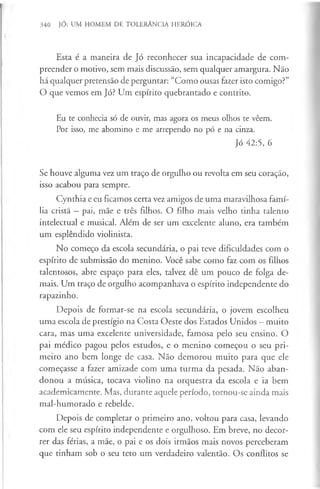 340 JÓ: UM HOMEM DE TOLERÂNCIA HERÓICA
Esta é a maneira de Jó reconhecer sua incapacidade de com­
preender o motivo, sem mais discussão, sem qualquer amargura. Não
há qualquer pretensão de perguntar: “Como ousas fazer isto comigo?”
O que vemos em Jó? Um espírito quebrantado e contrito.
Eu te conhecia só de ouvir, mas agora os meus olhos te vêem.
Por isso, me abomino e me arrependo no pó e na cinza.
Jó 42:5, 6
Se houve alguma vez um traço de orgulho ou revolta em seu coração,
isso acabou para sempre.
Cynthia e eu ficamos certa vez amigos de uma maravilhosa famí­
lia cristã —pai, mãe e três filhos. O filho mais velho tinha talento
intelectual e musical. Além de ser um excelente aluno, era também
um esplêndido violinista.
No começo da escola secundária, o pai teve dificuldades com o
espírito de submissão do menino. Você sabe como faz com os filhos
talentosos, abre espaço para eles, talvez dê um pouco de folga de­
mais. Um traço de orgulho acompanhava o espírito independente do
rapazinho.
Depois de formar-se na escola secundária, o jovem escolheu
uma escola de prestígio na Costa Oeste dos Estados Unidos —muito
cara, mas uma excelente universidade, famosa pelo seu ensino. O
pai médico pagou pelos estudos, e o menino começou o seu pri­
meiro ano bem longe de casa. Não demorou muito para que ele
começasse a fazer amizade com uma turma da pesada. Não aban­
donou a música, tocava violino na orquestra da escola e ia bem
academicamente. Mas, durante aquele período, tornou-se ainda mais
mal-humorado e rebelde.
Depois de completar o primeiro ano, voltou para casa, levando
com ele seu espírito independente e orgulhoso. Em breve, no decor­
rer das férias, a mãe, o pai e os dois irmãos mais novos perceberam
que tinham sob o seu teto um verdadeiro valentão. Os conflitos se
 