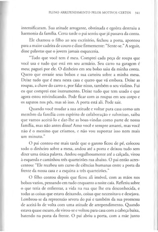 PLENO ARREPENDIMENTO PELOS MOTIVOS CERTOS 341
intensificaram. Sua atitude arrogante, obstinada e egoísta destruiu a
harmonia da família. Certa tarde o pai sentiu que já passava da conta.
Ele chamou o filho ao seu escritório, fechou a porta, apontou
para a maior cadeira de couro e disse firmemente: “Sente-se.”A seguir,
disse palavras que o jovem jamais esqueceria.
“Tudo que você tem é meu. Comprei cada peça de roupa que
você usa e tudo que está em seu armário. Seu carro na garagem é
meu; paguei por ele. O dinheiro em seu bolso saiu da minha conta.
Quero que esvazie seus bolsos e sua carteira sobre a minha mesa.
Deixe tudo que é meu nesta casa e quero que vá embora. Deixe as
roupas, a chave do carro e, por falar nisso, também o seu violino. Fui
eu que comprei esse instrumento. Deixe tudo que tem usado e que
agora estou reivindicando. Pode ficar com as roupas em seu corpo e
os sapatos nos pés, mas só isso. A porta está ali. Pode sair.
Quando você mudar a sua atitude e voltar para casa como um
membro da família com espírito de colaboração e submisso, saiba
que vamos aceitá-lo e dar-lhe as boas-vindas como parte de nossa
família, mas não antes disso! Amo você e sempre amarei, mas você
não é o menino que criamos, e não vou suportar isso nem mais
um m inuto.”
O pai contou-me mais tarde que o garoto ficou de pé, colocou
todo o dinheiro sobre a mesa, andou até a porta e deixou tudo sem
dizer uma única palavra. Andou orgulhosamente até a calçada, virou
à esquerda e caminhou três quarteirões rua abaixo. O pai então acres­
centou: “Ele recebeu um curso de ciências humanas entre a porta da
frente da nossa casa e a esquina a três quarteirões.”
O filho contou depois que ficou ali imóvel, com as mãos nos
bolsos vazios, pensando em tudo enquanto a noite caía. Refletiu sobre
o que teria de enfrentar, a vida na rua que lhe era desconhecida, e
todas as coisas que estava deixando, coisas que necessitava e desejava.
Lembrou-se da repreensão severa do pai e também da sua promessa
de aceitá-lo de volta com uma atitude de arrependimento. Quando
estava quase escuro, ele virou-se e voltou para casa com a cabeça baixa,
batendo na porta da frente. O pai abriu a porta, com a mãe junto
 