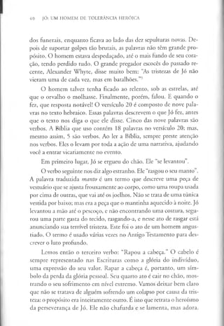 40 JÓ: UM HOMEM DE TOLERÂNCIA HERÓICA
dos funerais, enquanto ficava ao lado das dez sepulturas novas. De­
pois de suportar golpes tão brutais, as palavras não têm grande pro­
pósito. O homem estava despedaçado, até o mais fundo de seu cora­
ção, tendo perdido tudo. O grande pregador escocês do passado re­
cente, Alexander Whyte, disse muito bem: “As tristezas de Jó não
vieram uma de cada vez, mas em batalhões.”5
O homem talvez tenha ficado ao relento, sob as estrelas, até
que o orvalho o molhasse. Finalmente, porém, falou. E quando o
fez, que resposta notável! O versículo 20 é composto de nove pala­
vras no texto hebraico. Essas palavras descrevem o que Jó fez, antes
que o texto nos diga o que ele disse. Cinco das nove palavras são
verbos. A Bíblia que uso contém 18 palavras no versículo 20; mas,
mesmo assim, 5 são verbos. Ao ler a Bíblia, sempre preste atenção
nos verbos. Eles o levam por toda a ação de uma narrativa, ajudando
você a entrar vicariamente no evento.
Em primeiro lugar, Jó se ergueu do chão. Ele “se levantou”.
O verbo seguinte nos diz algo estranho. Ele “rasgou o seu manto”.
A palavra traduzida manto é um termo que descreve uma peça de
vestuário que se ajusta frouxamente ao corpo, como uma roupa usada
por cima de outras, que vai até os joelhos. Não se trata de uma túnica
vestida por baixo; mas era a peça que o mantinha aquecido à noite. Jó
levantou a mão até o pescoço, e não encontrando uma costura, segu­
rou uma parte gasta do tecido, rasgando-a, e nesse ato de rasgar está
anunciando sua terrível tristeza. Este foi o ato de um homem angus­
tiado. O termo é usado várias vezes no Antigo Testamento para des­
crever o luto profundo.
Lemos então o terceiro verbo: “Rapou a cabeça.” O cabelo é
sempre representado nas Escrituras como a glória do indivíduo,
uma expressão do seu valor. Rapar a cabeça é, portanto, um sím­
bolo da perda da glória pessoal. Seu quarto ato é cair no chão, mos­
trando o seu sofrimento em nível extremo. Vamos deixar bem claro
que não se tratava de alguém sofrendo um colapso por causa da tris­
teza: o propósito era inteiramente outro. E isto que retrata o heroísmo
da perseverança de Jó. Ele não chafurda e se lamenta, mas adora.
 