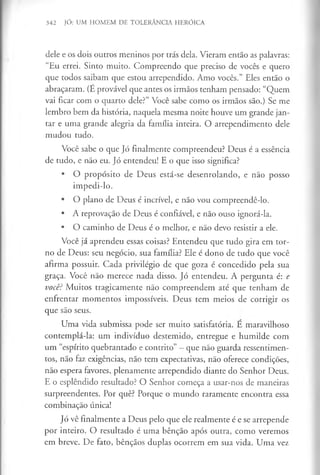 342 JÓ: UM HOMEM DE TOLERÂNCIA HERÓICA
dele e os dois outros meninos por trás dela. Vieram então as palavras:
“Eu errei. Sinto muito. Compreendo que preciso de vocês e quero
que todos saibam que estou arrependido. Amo vocês.” Eles então o
abraçaram. (É provável que antes os irmãos tenham pensado: “Quem
vai ficar com o quarto dele?” Você sabe como os irmãos são.) Se me
lembro bem da história, naquela mesma noite houve um grande jan­
tar e uma grande alegria da família inteira. O arrependimento dele
mudou tudo.
Você sabe o que Jó finalmente compreendeu? Deus é a essência
de tudo, e não eu. Jó entendeu! E o que isso significa?
• O propósito de Deus está-se desenrolando, e não posso
impedi-lo.
• O plano de Deus é incrível, e não vou compreendê-lo.
• A reprovação de Deus é confiável, e não ouso ignorá-la.
• O caminho de Deus é o melhor, e não devo resistir a ele.
Você já aprendeu essas coisas? Entendeu que tudo gira em tor­
no de Deus: seu negócio, sua família? Ele é dono de tudo que você
afirma possuir. Cada privilégio de que goza é concedido pela sua
graça. Você não merece nada disso. Jó entendeu. A pergunta é: e
você? Muitos tragicamente não compreendem até que tenham de
enfrentar momentos impossíveis. Deus tem meios de corrigir os
que são seus.
Uma vida submissa pode ser muito satisfatória. E maravilhoso
contemplá-la: um indivíduo destemido, entregue e humilde com
um “espírito quebrantado e contrito” - que não guarda ressentimen­
tos, não faz exigências, não tem expectativas, não oferece condições,
não espera favores, plenamente arrependido diante do Senhor Deus.
E o esplêndido resultado? O Senhor começa a usar-nos de maneiras
surpreendentes. Por quê? Porque o mundo raramente encontra essa
combinação única!
Jó vê finalmente a Deus pelo que ele realmente é e se arrepende
por inteiro. O resultado é uma bênção após outra, como veremos
em breve. De fato, bênçãos duplas ocorrem em sua vida. Uma vez
 