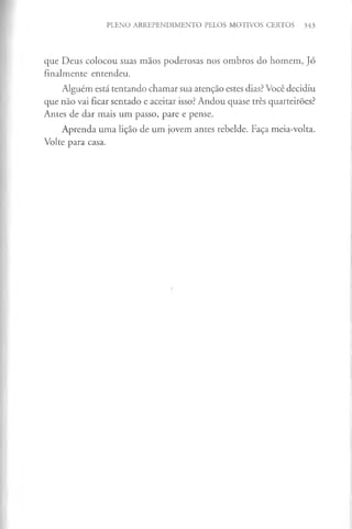 PLENO ARREPENDIMENTO PELOS MOTIVOS CERTOS 343
que Deus colocou suas mãos poderosas nos ombros do homem, Jó
finalmente entendeu.
Alguém está tentando chamar sua atenção estes dias? Você decidiu
que não vai ficar sentado e aceitar isso? Andou quase três quarteirões?
Antes de dar mais um passo, pare e pense.
Aprenda uma lição de um jovem antes rebelde. Faça meia-volta.
Volte para casa.
 