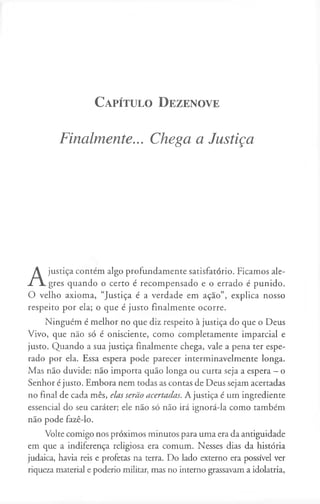 C a p ít u lo D e z e n o v e
Finalmente... Chega a Justiça
A
justiça contem algo profundamente satisfatório. Ficamos ale­
gres quando o certo é recompensado e o errado é punido.
O velho axioma, “Justiça é a verdade em açao”, explica nosso
respeito por ela; o que é justo finalmente ocorre.
Ninguém é melhor no que diz respeito à justiça do que o Deus
Vivo, que não só é onisciente, como completamente imparcial e
justo. Quando a sua justiça finalmente chega, vale a pena ter espe­
rado por ela. Essa espera pode parecer interminavelmente longa.
Mas não duvide: não importa quão longa ou curta seja a espera —o
Senhor é justo. Embora nem todas as contas de Deus sejam acertadas
no final de cada mês, elas serão acertadas. A justiça é um ingrediente
essencial do seu caráter; ele não só não irá ignorá-la como também
não pode fazê-lo.
Volte comigo nos próximos minutos para uma era da antiguidade
em que a indiferença religiosa era comum. Nesses dias da história
judaica, havia reis e profetas na terra. Do lado externo era possível ver
riqueza material e poderio militar, mas no interno grassavam a idolatria,
 