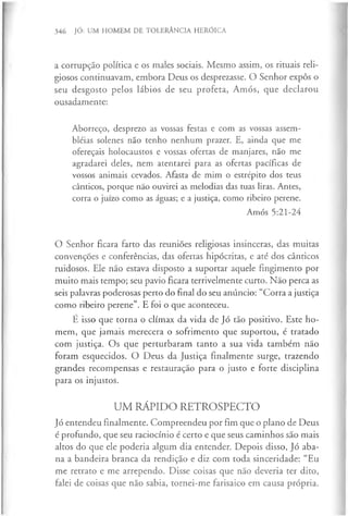 346 JÓ: UM HOMEM DE TOLERÂNCIA HERÓICA
a corrupção política e os males sociais. Mesmo assim, os rituais reli­
giosos continuavam, embora Deus os desprezasse. O Senhor expôs o
seu desgosto pelos lábios de seu profeta, Amós, que declarou
ousadamente:
Aborreço, desprezo as vossas festas e com as vossas assem-
bléias solenes não tenho nenhum prazer. E, ainda que me
ofereçais holocaustos e vossas ofertas de manjares, não me
agradarei deles, nem atentarei para as ofertas pacíficas de
vossos animais cevados. Afasta de mim o estrépito dos teus
cânticos, porque não ouvirei as melodias das tuas liras. Antes,
corra o juízo como as águas; e a justiça, como ribeiro perene.
Amós 5:21-24
O Senhor ficara farto das reuniões religiosas insinceras, das muitas
convenções e conferências, das ofertas hipócritas, e até dos cânticos
ruidosos. Ele não estava disposto a suportar aquele fingimento por
muito mais tempo; seu pavio ficara terrivelmente curto. Não perca as
seis palavras poderosas perto do final do seu anúncio: “Corra a justiça
como ribeiro perene”. E foi o que aconteceu.
E isso que torna o clímax da vida de Jó tão positivo. Este ho­
mem, que jamais merecera o sofrimento que suportou, é tratado
com justiça. Os que perturbaram tanto a sua vida também não
foram esquecidos. O Deus da Justiça finalmente surge, trazendo
grandes recompensas e restauração para o justo e forte disciplina
para os injustos.
UM RÁPIDO RETROSPECTO
Jó entendeu finalmente. Compreendeu por fim que o plano de Deus
é profundo, que seu raciocínio é certo e que seus caminhos são mais
altos do que ele poderia algum dia entender. Depois disso, Jó aba­
na a bandeira branca da rendição e diz com toda sinceridade: “Eu
me retrato e me arrependo. Disse coisas que não deveria ter dito,
falei de coisas que não sabia, tornei-me farisaico em causa própria.
 