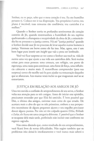FINALMENTE... CHEGA A JUSTIÇA 347
Senhor, eu te peço, sabe que o meu coração é teu. Eu me humilho
perante ti. Coloco-me à tua disposição. Teu propósito é certo; teu
plano é incrível; tuas censuras são confiáveis; teu caminho é o
melhor.”
Quando o Senhor ouviu os profundos sentimentos do coração
contrito de Jó, quando testemunhou a humildade do seu espírito
quebrantado e a franqueza e receptividade da alma de Jó, a misericór­
dia fez-se presente e a justiça correu. Há até “justiça poética” quando
o Senhor decide usar Jó no processo de levar aqueles outros homens à
justiça. Veremos em breve como ele faz isso. Mas, agora, este é um
bom lugar para inserir um insight que vale a pena ser lembrado.
Você vai ficar surpreso ao ver como o Senhor usa você na vida de
outros uma vez que ajuste a sua vida aos caminhos dele. Será muitas
coisas para essas pessoas: uma censura, um refúgio, um porto de
esperança, uma razão para continuar, uma fonte de força, uma influên­
cia calmante e muito mais. É maravilhoso compreender (para sua
surpresa) como ele escolhe usá-lo para ajudar na restauração daqueles
que se afastaram. Isto muitas vezes inclui os que magoaram vocêao se
extraviarem.
JUSTIÇA EM RELAÇÃO AOS AMIGOS DE JÓ
Uma vez ouvida a confissão de arrependimento de seu servo, o Senhor
volta sua atenção para os três amigos. Antes de iniciar este episódio,
precisamos entender por que Eliú foi omitido. É bem possível que
Eliú, o último dos amigos, estivesse mais certo do que errado. Ele
acertara mais o alvo do que os três primeiros, embora a sua perspec­
tiva necessitasse de alguns pequenos ajustes e seu orgulho precisasse
descer alguns pontos. Por não ser tão culpado quanto Elifaz, Bildade
e Zofar, ele ficou em uma categoria diferente. É possível que o Senhor
se ocupasse dele mais tarde, preferindo não incluir esse confronto no
registro sagrado.
Não estou dizendo que, como resultado do seu arrependimento,
você ficará livre de novas dificuldades. Não sugiro também que os
problemas irão deixá-lo imediatamente e você nunca mais saberá o
 