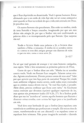 348 JÓ: UM HOMEM DE TOLERÂNCIA HERÓICA
que é ficar deprimido ou desanimado. Você é apenas humano. Estou
afirmando que o seu estilo de vida hoje não vai ser como começará a
viver quando se fixar na verdade de que a vida está centrada em Deus.
Jó percebeu isso.
Os outros homens não perceberam. Eles estão na sombra, ainda
de testa franzida e braços cruzados, imaginando por que um raio
divino não atingiu Jó, por que o Senhor não está confirmando as
palavras deles e os recompensando pelo que fizeram. Que surpresa
vão ter!
Tendo o S enhor falado estas palavras a Jó, o S enhor disse
também a Elifaz, o temanita: A minha ira se acendeu contra
ti e contra os teus dois amigos; porque não dissestes de mim
o que era reto, como o meu servo Jó.
Jó 42:7
Eu sei que você gostaria de avançar e ver esses homens castigados,
mas espere. Volte e leia novamente as primeiras palavras de Deus.
Gosto do que o Senhor disse aos três: “Minha ira se acendeu
contra vocês. Vocês me fizeram ficar zangado. Falaram coisas erra­
das. Agiram erradamente. Devem prestar contas de seus atos!” Sabe
por que aprecio que isso faça parte da narrativa? Porque fui criado
num ambiente religioso muito severo, onde todos eram ensinados
que os cristãos nunca devem irar-se. “Se você fica irado, é pecador.
Além disso, precisa confessar que ficou com raiva.” As Escrituras
nunca ensinam que devemos reprimir qualquer expressão de ira,
mas apenas não permanecer irados (Ef 4:26, 27). Se o Senhor pode
dizer que sua ira “acendeu-se” contra aqueles homens que fizeram e
disseram coisas erradas, com certeza há lugar para a ira justificada
em nós.
Você deve estar lembrado de que o Senhor Jesus expulsou com
veemência os cambistas que profanavam o templo. Ele torceu tiras de
couro, transformando-as em um chicote(!) e os expulsou como se
expulsam bois teimosos. Não posso imaginá-lo sorrindo e dizendo
 