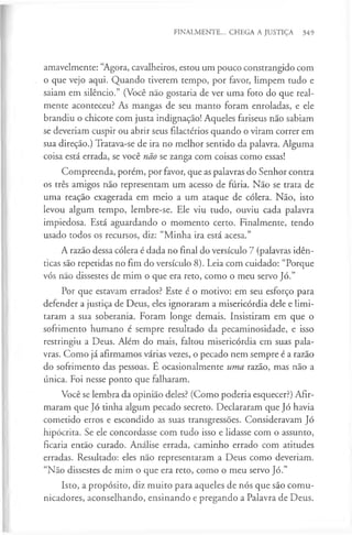 FINALMENTE... CHEGA A JUSTIÇA 349
amavelmente: “Agora, cavalheiros, estou um pouco constrangido com
o que vejo aqui. Quando tiverem tempo, por favor, limpem tudo e
saiam em silêncio.” (Você não gostaria de ver uma foto do que real­
mente aconteceu? As mangas de seu manto foram enroladas, e ele
brandiu o chicote com justa indignação! Aqueles fariseus não sabiam
se deveriam cuspir ou abrir seus filactérios quando o viram correr em
sua direção.) Tratava-se de ira no melhor sentido da palavra. Alguma
coisa está errada, se você não se zanga com coisas como essas!
Compreenda, porém, por favor, que as palavras do Senhor contra
os três amigos não representam um acesso de fúria. Não se trata de
uma reação exagerada em meio a um ataque de cólera. Não, isto
levou algum tempo, lembre-se. Ele viu tudo, ouviu cada palavra
impiedosa. Está aguardando o momento certo. Finalmente, tendo
usado todos os recursos, diz: “Minha ira está acesa.”
A razão dessa cólera é dada no final do versículo 7 (palavras idên­
ticas são repetidas no fim do versículo 8). Leia com cuidado: “Porque
vós não dissestes de mim o que era reto, como o meu servo Jó.”
Por que estavam errados? Este é o motivo: em seu esforço para
defender a justiça de Deus, eles ignoraram a misericórdia dele e limi­
taram a sua soberania. Foram longe demais. Insistiram em que o
sofrimento humano é sempre resultado da pecaminosidade, e isso
restringiu a Deus. Além do mais, faltou misericórdia em suas pala­
vras. Como já afirmamos várias vezes, o pecado nem sempre é a razão
do sofrimento das pessoas. E ocasionalmente uma razão, mas não a
única. Foi nesse ponto que falharam.
Você se lembra da opinião deles? (Como poderia esquecer?) Afir­
maram que Jó tinha algum pecado secreto. Declararam que Jó havia
cometido erros e escondido as suas transgressões. Consideravam Jó
hipócrita. Se ele concordasse com tudo isso e lidasse com o assunto,
ficaria então curado. Análise errada, caminho errado com atitudes
erradas. Resultado: eles não representaram a Deus como deveriam.
“Não dissestes de mim o que era reto, como o meu servo Jó.”
Isto, a propósito, diz muito para aqueles de nós que são comu­
nicadores, aconselhando, ensinando e pregando a Palavra de Deus.
 
