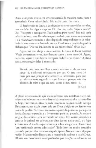 350 JÓ: UM HOMEM DE TOLERÂNCIA HERÓICA
Deus se importa muito em ser apresentado de maneira exata, justa e
apropriada. Com misericórdia. Pela razão certa. Em amor.
O Senhor não se limita a confrontar os erros cometidos por eles,
mas também faz algo a respeito. Ele não diz, irado: “Agora saiam!”
Ou: “Vão para o seu quarto! Tudo acabou para vocês!” Isso não seria
misericordioso, nem lhes daria oportunidade para serem restaurados
—e a restauração é sempre o alvo depois do arrependimento. A mise­
ricórdia vem nos calcanhares da justiça. Conforme a oração do profeta
Habacuque: “Na tua ira, lembra-te da misericórdia” (Hab 3:2).
Agora, eis que chega a misericórdia. É como se Deus dissesse:
“Vocês cometeram erros, não fizeram como o meu servo Jó. Agora,
portanto, vejam o que devem fazer para endireitar as coisas.” O plano
para a restauração deles é anunciado.
Tomai, pois, sete novilhos e sete carneiros, e ide ao meu
servo Jó, e oferecei holocaustos por vós. O meu servo Jó
orará por vós; porque dele aceitarei a intercessão, para que
eu não vos trate segundo a vossa loucura; porque vós não
dissestes de mim o que era reto, como o meu servo Jó.
Jó 42:8
O plano de restauração que inclui oferecer sete novilhos e sete car­
neiros em holocausto parece demasiadamente estranho para os dias
de hoje. Entretanto, não era nada incomum nos tempos do Antigo
Testamento, nos quais quem cria em Deus dirigia-se ao Senhor em
busca de perdão. Sacrificar animais era parte do processo, para quem
deseja alcançar o perdão e o livramento para seu pecado. Às vezes o
sangue dos animais era derramdo no altar. Em outras ocasiões a
carcaça do animal era colocada no altar (como neste caso), e o fogo
a consumia. A medida que a fumaça subia, chegaria a Deus como
“um perfumado aroma adocicado”. Tudo isso soa muito estranho
para nós porque não vivemos naquela época. Nunca vimos algo pa­
recido. Mas naqueles dias esta era a maneira de acalmar a ira de Deus.
Ofertas em holocausto acompanhadas por orações resultavam no
 