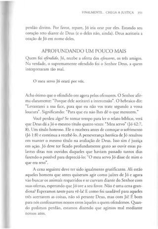FINALMENTE... CHEGA A JUSTIÇA 351
perdão divino. Por favor, repare, Jó iria orar por eles. Estando seu
coração reto diante de Deus (e o deles não, ainda). Deus aceitaria a
oração de Jó em nome deles.
APROFUNDANDO UM POUCO MAIS
Quem foi ofendido, Jó, recebe a oferta dos ofensores, os três amigos.
Na verdade, o supremamente ofendido foi o Senhor Deus, a quem
interpretaram tão mal.
O meu servo Jó orará por vós.
Acho ótimo que o ofendido ore agora pelos ofensores. O Senhor afir­
ma claramente: “Porque dele aceitarei a intercessão”. O hebraico diz:
“Levantarei a sua face, para que eu não vos trate segundo a vossa
loucura”. Significando: “Para que eu não lhes dê o que merecem.”
Você perdeu algo? Se tomar tempo para ler o relato bíblico, verá
que Deus dá a Jó o mesmo título quatro vezes: “Meu servo” (Jó 42:7,
8). Um título honroso. Ele o recebera antes de começar o sofrimento
(Jó 1:8) e continua a recebê-lo. A perseverança heróica de Jó resultou
em manter o mesmo título na avaliação de Deus. Isso sim é justiça
em ação. Jó deve ter ficado profundamente grato ao ouvir essas pa­
lavras ditas nos ouvidos daqueles que haviam passado tantos dias
fazendo o possível para depreciá-lo: “O meu servo Jó disse de mim o
que era reto”.
A cena seguinte deve ter sido igualmente gratificante. Ali estão
aqueles homens que antes quiseram agir como juizes de Jó e agora
vão buscar os animais requeridos e se curvam diante do Senhor com
suas ofertas, esperando que Jó ore a seu favor. Não é uma cena gran­
diosa? Esperamos tanto para vê-la! E como foi saudável para aqueles
três acertarem as coisas, não só perante Deus, mas com Jó! É bom
para nós confessarmos nossos erros àqueles a quem ofendemos. Quan­
do pedimos perdão, estamos dizendo que agimos mal mediante
nossos atos.
 
