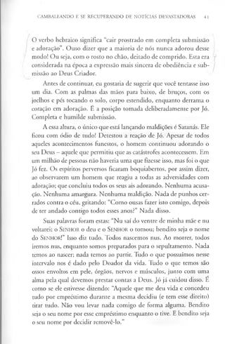 CAMBALEANDO E SE RECUPERANDO DE NOTÍCIAS DEVASTADORAS 41
O verbo hebraico significa “cair prostrado em completa submissão
e adoração”. Ouso dizer que a maioria de nós nunca adorou desse
modo! Ou seja, com o rosto no chão, deitado de comprido. Esta era
considerada na época a expressão mais sincera de obediência e sub­
missão ao Deus Criador.
Antes de continuar, eu gostaria de sugerir que você tentasse isso
um dia. Com as palmas das mãos para baixo, de bruços, com os
joelhos e pés tocando o solo, corpo estendido, enquanto derrama o
coração em adoração. É a posição tomada deliberadamente por Jó.
Completa e humilde submissão.
A essa altura, o único que está lançando maldições é Satanás. Ele
ficou com ódio de tudo! Detestou a reação de Jó. Apesar de todos
aqueles acontecimentos funestos, o homem continuou adorando o
seu Deus - aquele que permitiu que as catástrofes acontecessem. Em
um milhão de pessoas não haveria uma que fizesse isso, mas foi o que
Jó fez. Os espíritos perversos ficaram boquiabertos, por assim dizer,
ao observarem um homem que reagiu a todas as adversidades com
adoração; que concluiu todos os seus ais adorando. Nenhuma acusa­
ção. Nenhuma amargura. Nenhuma maldição. Nada de punhos cer­
rados contra o céu, gritando: “Como ousas fazer isto comigo, depois
de ter andado contigo todos esses anos?” Nada disso.
Suas palavras foram estas: “Nu saí do ventre de minha mãe e nu
voltarei; o S en h o r o deu e o S e n h o r o tomou; bendito seja o nome
do S enhor!” Isso diz tudo. Todos nascemos nus. Ao morrer, todos
iremos nus, enquanto somos preparados para o sepultamento. Nada
temos ao nascer; nada temos ao partir. Tudo o que possuímos nesse
intervalo nos é dado pelo Doador da vida. Tudo o que temos são
ossos envoltos em pele, órgãos, nervos e músculos, junto com uma
alma pela qual devemos prestar contas a Deus. Jó já cuidou disso. E
como se ele estivesse dizendo: “Aquele que me deu vida e concedeu
tudo por empréstimo durante a mesma decidiu (e tem esse direito)
tirar tudo. Não vou levar nada comigo de forma alguma. Bendito
seja o seu nome por esse empréstimo enquanto o tive. E bendito seja
o seu nome por decidir removê-lo.”
 