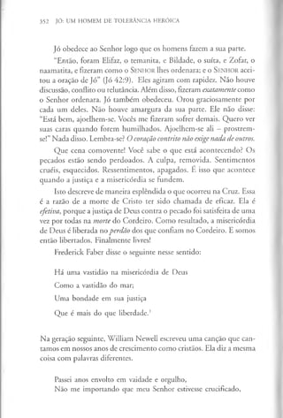 352 JÓ: UM HOMEM DE TOLERÂNCIA HERÓICA
Jó obedece ao Senhor logo que os homens fazem a sua parte.
“Então, foram Elifaz, o temanita, e Bildade, o suíta, e Zofar, o
naamatita, e fizeram como o S en h o r lhes ordenara; e o S en h o r acei­
tou a oração de Jó” (Jó 42:9). Eles agiram com rapidez. Não houve
discussão, conflito ou relutância. Além disso, fizeram exatamente como
o Senhor ordenara. Jó também obedeceu. Orou graciosamente por
cada um deles. Não houve amargura da sua parte. Ele não disse:
“Está bem, ajoelhem-se. Vocês me fizeram sofrer demais. Quero ver
suas caras quando forem humilhados. Ajoelhem-se ali - prostrem-
se!” Nada disso. Lembra-se? O coração contrito não exige nada de outros.
Que cena comovente! Você sabe o que está acontecendo? Os
pecados estão sendo perdoados. A culpa, removida. Sentimentos
cruéis, esquecidos. Ressentimentos, apagados. E isso que acontece
quando a justiça e a misericórdia se fundem.
Isto descreve de maneira esplêndida o que ocorreu na Cruz. Essa
é a razão de a morte de Cristo ter sido chamada de eficaz. Ela é
efetiva, porque a justiça de Deus contra o pecado foi satisfeita de uma
vez por todas na morte do Cordeiro. Como resultado, a misericórdia
de Deus é liberada no perdão dos que confiam no Cordeiro. E somos
então libertados. Finalmente livres!
Frederick Faber disse o seguinte nesse sentido:
H á um a vastidão na m isericórdia de Deus
C om o a vastidão do mar;
U m a bondade em sua justiça
Q ue é mais do que liberdade.'
Na geração seguinte, William Newell escreveu uma canção que can­
tamos em nossos anos de crescimento como cristãos. Ela diz a mesma
coisa com palavras diferentes.
Passei anos envolto em vaidade e orgulho,
N ão m e im portando que m eu Senhor estivesse crucificado,
 