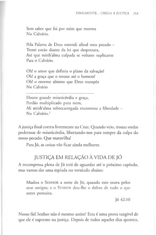 FINALMENTE... CHEGA A JUSTIÇA 353
Sem saber que foi por mim que morreu
No Calvário.
Pela Palavra de Deus entendi afinal meu pecado —
Tremi então diante da lei que desprezara,
Até que minh’alma culpada se voltasse suplicante
Para o Calvário.
Oh! o amor que definiu o plano da salvação!
Oh! a graça que o trouxe até o homem!
Oh! o enorme abismo que Deus transpôs
No Calvário
Houve grande misericórdia e graça,
Perdão multiplicado para mim,
Ali minh’alma sobrecarregada encontrou a liberdade —
No Calvário.2
A justiça final correu livremente na Cruz. Quando veio, trouxe ondas
poderosas de misericórdia, libertando-nos para sempre da culpa do
nosso pecado. Que maravilha!
Para Jó, as coisas vão ficar ainda melhores.
JUSTIÇA EM RELAÇÃO À VIDA DE JÓ
A recompensa plena de Jó terá de aguardar até o próximo capítulo,
mas vamos dar uma espiada no versículo abaixo:
Mudou o S e n h o r a sorte de Jó, quando este orava pelos
seus amigos; e o S e n h o r deu-lhe o dobro de tudo o que
antes possuíra.
Jó 42:10
Nosso fiel Senhor não é mesmo assim? Esta é uma prova tangível de
que ele é supremo na justiça. Depois de todos aqueles dias quentes,
 