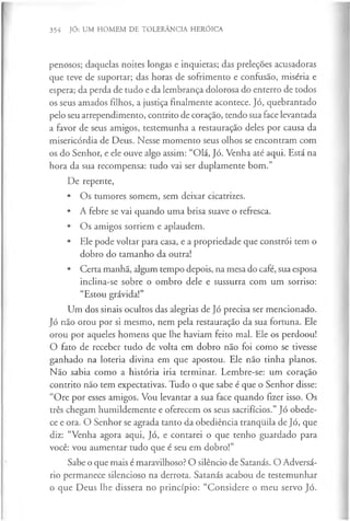 354 JÓ: UM HOMEM DE TOLERÂNCIA HERÓICA
penosos; daquelas noites longas e inquietas; das preleções acusadoras
que teve de suportar; das horas de sofrimento e confusão, miséria e
espera; da perda de tudo e da lembrança dolorosa do enterro de todos
os seus amados filhos, a justiça finalmente acontece. Jó, quebrantado
pelo seu arrependimento, contrito de coração, tendo sua face levantada
a favor de seus amigos, testemunha a restauração deles por causa da
misericórdia de Deus. Nesse momento seus olhos se encontram com
os do Senhor, e ele ouve algo assim: “Olá, Jó. Venha até aqui. Está na
hora da sua recompensa: tudo vai ser duplamente bom.”
De repente,
• Os tumores somem, sem deixar cicatrizes.
• A febre se vai quando uma brisa suave o refresca.
• Os amigos sorriem e aplaudem.
• Ele pode voltar para casa, e a propriedade que constrói tem o
dobro do tamanho da outra!
• Certa manhã, algum tempo depois, na mesa do café, sua esposa
inclina-se sobre o ombro dele e sussurra com um sorriso:
“Estou grávida!”
Um dos sinais ocultos das alegrias de Jó precisa ser mencionado.
Jó não orou por si mesmo, nem pela restauração da sua fortuna. Ele
orou por aqueles homens que lhe haviam feito mal. Ele os perdoou!
O fato de receber tudo de volta em dobro não foi como se tivesse
ganhado na loteria divina em que apostou. Ele não tinha planos.
Não sabia como a história iria terminar. Lembre-se: um coração
contrito não tem expectativas. Tudo o que sabe é que o Senhor disse:
“Ore por esses amigos. Vou levantar a sua face quando fizer isso. Os
três chegam humildemente e oferecem os seus sacrifícios.” Jó obede­
ce e ora. O Senhor se agrada tanto da obediência tranquila de Jó, que
diz: “Venha agora aqui, Jó, e contarei o que tenho guardado para
você: vou aumentar tudo que é seu em dobro!”
Sabe o que mais é maravilhoso? O silêncio de Satanás. O Adversá­
rio permanece silencioso na derrota. Satanás acabou de testemunhar
o que Deus lhe dissera no princípio: “Considere o meu servo Jó.
 