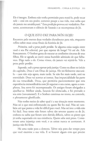 FINALMENTE... CHEGA A JUSTIÇA 355
Ele é íntegro. Embora não tenha permissão para matá-lo, pode tocar
nele - está em seu poder, somente poupe a sua vida, mas saiba que
ele jamais me amaldiçoará.” Essa predição provou ser verdadeira. Por­
tanto, aconteceram o silêncio de Satanás e as recompensas de Jó.
O QUE ISTO DIZ PARA NÓS HOJE?
Encontro pelo menos duas verdades duradouras para nós, enquanto
reflito sobre essas cenas finais da história de Jó.
Primeira, vale a pena pedirperdão. Se alguma coisa surgiu entre
você e seu Pai celestial, por que esperar de longe? Vá até ele. Fale
francamente. O Senhor gosta de escutar as confissões sinceras de seus
filhos. Ele se agrada ao ouvir nossa humilde admissão de que falha­
mos. Diga tudo a ele. Como vimos, ele jamais vai rejeitá-lo. Vale a
pena pedir perdão.
Segunda, vale apena esperarpelajustiça. Como eu disse no início
do capítulo, Deus é um Deus de justiça. Ele irá fielmente executá-
la —caso não seja agora, mais tarde. Se não for mais tarde, será na
eternidade. Deus vai acertar as'contas. Sua imparcialidade faz parte
da sua veracidade. Deus, que permitiu pacientemente que esta
experiência extraordinária com Jó seguisse o seu curso, agora a com­
pletou. Seu servo foi recompensado. Os amigos foram obrigados a
ajoelhar-se. Melhor ainda, Satanás foi silenciado, e foi provado o
seu erro (novamente!). E o Senhor continua no trono, no controle,
e plenamente glorificado.
Não tenho meios de saber qual é a sua situação neste momento.
Não sei o que está enfrentando ou quem lhe fez mal. Não sei tam­
bém até que ponto a vida foi difícil para você. Mas sei isto: a vida não
foi fácil. Seus testes não foram talvez tão severos quanto os de Jó,
embora eu saiba que foram sem dúvida difíceis, talvez os piores que
já tenha suportado em sua existência. Quem sabe está preso. Come­
teram uma injustiça com você, e as coisas nunca se acertaram. A
justiça não foi feita.
Há uma razão para a demora. Talvez seja para dar tempo para
que você examine a sua vida. E se houver algum erro que precise
 
