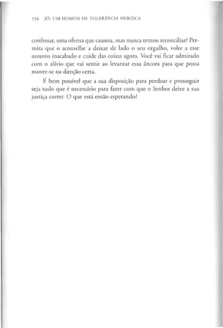 356 JÓ: UM HOMEM DE TOLERÂNCIA HERÓICA
confessar, uma ofensa que causou, mas nunca tentou reconciliar? Per­
mita que o aconselhe a deixar de lado o seu orgulho, volte a esse
assunto inacabado e cuide das coisas agora. Você vai ficar admirado
com o alívio que vai sentir ao levantar essa âncora para que possa
mover-se na direção certa.
E bem possível que a sua disposição para perdoar e prosseguir
seja tudo que é necessário para fazer com que o Senhor deixe a sua
justiça correr. O que está então esperando?
 