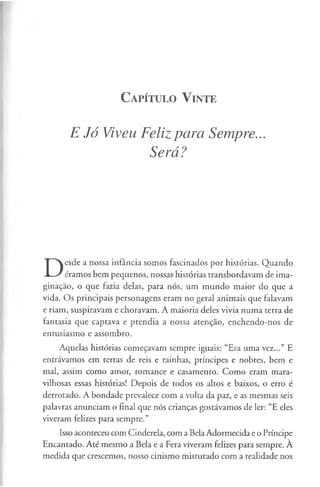 C a pít u l o V in t e
E Jó Viveu Feliz para Sempre...
Será?
D
esde a nossa infância somos fascinados por histórias. Quando
éramos bem pequenos, nossas histórias transbordavam de ima­
ginação, o que fazia delas, para nós, um mundo maior do que a
vida. Os principais personagens eram no geral animais que falavam
e riam, suspiravam e choravam. A maioria deles vivia numa terra de
fantasia que captava e prendia a nossa atenção, enchendo-nos de
entusiasmo e assombro.
Aquelas histórias começavam sempre iguais: “Era uma vez...” E
entrávamos em terras de reis e rainhas, príncipes e nobres, bem e
mal, assim como amor, romance e casamento. Como eram mara­
vilhosas essas histórias! Depois de todos os altos e baixos, o erro é
derrotado. A bondade prevalece com a volta da paz, e as mesmas seis
palavras anunciam o final que nós crianças gostávamos de ler: “E eles
viveram felizes para sempre.”
Isso aconteceu com Cinderela, com a BelaAdormecida e o Príncipe
Encantado. Até mesmo a Bela e a Fera viveram felizes para sempre. A
medida que crescemos, nosso cinismo misturado com a realidade nos
 