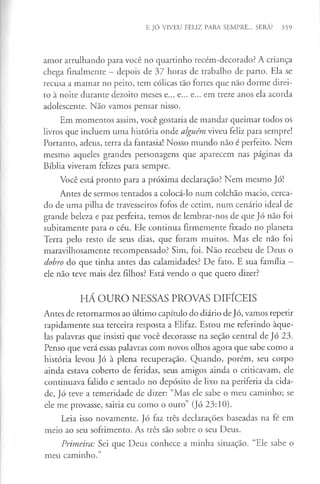 E JÓ VIVEU FELIZ PARA SEMPRE... SERÁ? 359
amor arrulhando para você no quartinho recém-decorado? A criança
chega finalmente - depois de 37 horas de trabalho de parto. Ela se
recusa a mamar no peito, tem cólicas tão fortes que não dorme direi­
to à noite durante dezoito meses e... e... e... em treze anos ela acorda
adolescente. Não vamos pensar nisso.
Em momentos assim, você gostaria de mandar queimar todos os
livros que incluem uma história onde alguém viveu feliz para sempre!
Portanto, adeus, terra da fantasia! Nosso mundo não é perfeito. Nem
mesmo aqueles grandes personagens que aparecem nas páginas da
Bíblia viveram felizes para sempre.
Você está pronto para a próxima declaração? Nem mesmo Jó!
Antes de sermos tentados a colocá-lo num colchão macio, cerca­
do de uma pilha de travesseiros fofos de cetim, num cenário ideal de
grande beleza e paz perfeita, temos de lembrar-nos de que Jó não foi
subitamente para o céu. Ele continua firmemente fixado no planeta
Terra pelo resto de seus dias, que foram muitos. Mas ele não foi
maravilhosamente recompensado? Sim, foi. Não recebeu de Deus o
dobro do que tinha antes das calamidades? De fato. E sua família -
ele não teve mais dez filhos? Está vendo o que quero dizer?
HÁ OURO NESSAS PROVAS DIFÍCEIS
Antes de retornarmos ao último capítulo do diário de Jó, vamos repetir
rapidamente sua terceira resposta a Elifaz. Estou me referindo àque­
las palavras que insisti que você decorasse na seção central de Jó 23.
Penso que verá essas palavras com novos olhos agora que sabe como a
história levou Jó à plena recuperação. Quando, porém, seu corpo
ainda estava coberto de feridas, seus amigos ainda o criticavam, ele
continuava falido e sentado no depósito de lixo na periferia da cida­
de, Jó teve a temeridade de dizer: “Mas ele sabe o meu caminho; se
ele me provasse, sairia eu como o ouro” (Jó 23:10).
Leia isso novamente. Jó faz três declarações baseadas na fé em
meio ao seu sofrimento. As três são sobre o seu Deus.
Primeira: Sei que Deus conhece a minha situação. “Ele sabe o
meu caminho.”
 