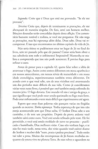 360 JÓ: UM HOMEM DE TOLERÂNCIA HERÓICA
Segunda: Creio que é Deus que está me provando. “Se ele me
provasse”.
Terceira: Creio que, depois de terminarem as provações, ele me
abençoará de maneira singular. De fato, serei um homem melhor.
Bênçãos douradas serão concedidas depois desta aflição. Um comen­
tário bastante notável e realista, se você me perguntar. Ele não nega
as provações, mas há esperança além delas. Deus sabe. Deus vai re­
compensar. É isso que encontramos no último capítulo da vida de Jó.
Não seria ótimo se pudéssemos estar no lugar de Jó no final do
livro, sem ter passado pelo que ele passou? Como seria bom obter a
sua sabedoria sem todo o sofrimento! Impossível! Mantenha-se rea­
lista e compreenda que isso não pode acontecer. É preciso fogo para
refinar o ouro.
Antes de passar para o capítulo 42, quero falar sobre a idéia de
atravessar o fogo. Assim como somos diferentes em nossa aparência e
em nossos antecedentes, em nossos níveis de maturidade e em nossa
idade cronológica, experimentamos também testes diferentes. De
acordo com o que você sabe, um de seus vizinhos está atravessando
um dos períodos mais difíceis da sua vida. Como já consideramos
várias vezes neste livro, é possível que você também esteja sofrendo do
mesmo jeito. O fogo devasta. Este mundo vil não é amigo da graça, o
que significa que você pode estar sendo queimado no fogo mais forte.
Pode estar enfrentando o teste mais difícil que experimentou até agora.
Espero que estas duas palavras não pareçam vazias ou fingidas
quando as escrevo: Tenha esperança. Tenha esperança de que isso não
esteja acontecendo sem que Deus saiba. O Senhor Deus sabe o seu
caminho, e ele tem um propósito. Depois da prova ardente você
também sairá como ouro. Você está sendo refinado pelo teste. Ele foi
permitido, e você está sendo moldado de novo no processo —purifi­
cado e humilhado. Dias melhores virão. Caso não venham logo, e se
não for mais tarde, nesta terra, eles virão quando você estiver diante
do Senhor e receber dele “ouro, prata e pedras preciosas”. Tudo então
vai valer a pena. Muitas das recompensas de Jó foram recebidas en­
quanto ele estava vivo no planeta Terra. As suas talvez o aguardem na
 