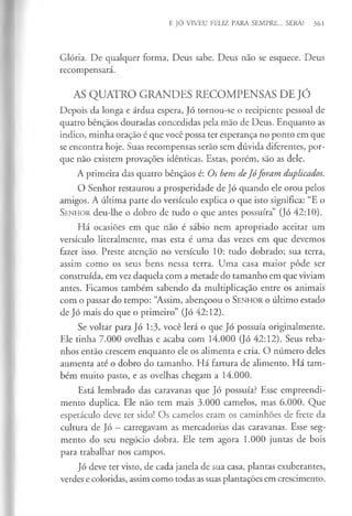 E JÓ VIVEU FELIZ PARA SEMPRE... SERÁ? 361
Glória. De qualquer forma, Deus sabe. Deus não se esquece. Deus
recompensará.
AS QUATRO GRANDES RECOMPENSAS DE JÓ
Depois da longa e árdua espera, Jó tornou-se o recipiente pessoal de
quatro bênçãos douradas concedidas pela mão de Deus. Enquanto as
indico, minha oração é que você possa ter esperança no ponto em que
se encontra hoje. Suas recompensas serão sem dúvida diferentes, por­
que não existem provações idênticas. Estas, porém, são as dele.
A primeira das quatro bênçãos é: Os bens deJóforam duplicados.
O Senhor restaurou a prosperidade de Jó quando ele orou pelos
amigos. A última parte do versículo explica o que isto significa: “E o
Senhor deu-lhe o dobro de tudo o que antes possuíra” (Jó 42:10).
Há ocasiões em que não é sábio nem apropriado aceitar um
versículo literalmente, mas esta é uma das vezes em que devemos
fazer isso. Preste atenção no versículo 10: tudo dobrado; sua terra,
assim como os seus bens nessa terra. Uma casa maior pôde ser
construída, em vez daquela com a metade do tamanho em que viviam
antes. Ficamos também sabendo da multiplicação entre os animais
com o passar do tempo: “Assim, abençoou o Senhor o último estado
de Jó mais do que o primeiro” (Jó 42:12).
Se voltar para Jó 1:3, você lerá o que Jó possuía originalmente.
Ele tinha 7.000 ovelhas e acaba com 14.000 Qó 42:12). Seus reba­
nhos então crescem enquanto ele os alimenta e cria. O número deles
aumenta até o dobro do tamanho. Há fartura de alimento. Há tam­
bém muito pasto, e as ovelhas chegam a 14.000.
Está lembrado das caravanas que Jó possuía? Esse empreendi­
mento duplica. Ele não tem mais 3.000 camelos, mas 6.000. Que
espetáculo deve ter sido! Os camelos eram os caminhões de frete da
cultura de Jó —carregavam as mercadorias das caravanas. Esse seg­
mento do seu negócio dobra. Ele tem agora 1.000 juntas de bois
para trabalhar nos campos.
Jó deve ter visto, de cada janela de sua casa, plantas exuberantes,
verdes e coloridas, assim como todas as suas plantações em crescimento.
 