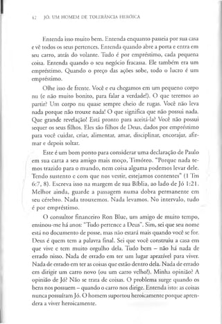 42 JÓ: UM HOMEM DE TOLERÂNCIA HERÓICA
Entenda isso muito bem. Entenda enquanto passeia por sua casa
e vê todos os seus pertences. Entenda quando abre a porta e entra em
seu carro, atrás do volante. Tudo é por empréstimo, cada pequena
coisa. Entenda quando o seu negócio fracassa. Ele também era um
empréstimo. Quando o preço das ações sobe, todo o lucro é um
empréstimo.
Olhe isso de frente. Você e eu chegamos em um pequeno corpo
nu (e não muito bonito, para falar a verdade!). O que teremos ao
partir? Um corpo nu quase sempre cheio de rugas. Você não leva
nada porque não trouxe nada! O que significa que não possui nada.
Que grande revelação! Está pronto para aceitá-la? Você não possui
sequer os seus filhos. Eles são filhos de Deus, dados por empréstimo
para você cuidar, criar, alimentar, amar, disciplinar, encorajar, afir­
mar e depois soltar.
Este é um bom ponto para considerar uma declaração de Paulo
em sua carta a seu amigo mais moço, Timóteo. “Porque nada te­
mos trazido para o mundo, nem coisa alguma podemos levar dele.
Tendo sustento e com que nos vestir, estejamos contentes” (1 Tm
6:7, 8). Escreva isso na margem de sua Bíblia, ao lado de Jó 1:21.
Melhor ainda, guarde a passagem numa dobra permanente em
seu cérebro. Nada trouxemos. Nada levamos. No intervalo, tudo
é por empréstimo.
O consultor financeiro Ron Blue, um amigo de muito tempo,
ensinou-me há anos: “Tudo pertence a Deus”. Sim, sei que seu nome
está no documento de posse, mas não estará mais quando você se for.
Deus é quem tem a palavra final. Sei que você construiu a casa em
que vive e tem muito orgulho dela. Tudo bem —não há nada de
errado nisso. Nada de errado em ter um lugar aprazível para viver.
Nada de errado em ter as coisas que estão dentro dela. Nada de errado
em dirigir um carro novo (ou um carro velho!). Minha opinião? A
opinião de Jó? Não se trata de coisas. O problema surge quando os
bens nos possuem - quando o carro nos dirige. Entenda isto: as coisas
nunca possuíram Jó. O homem suportou heroicamente porque apren­
dera a viver heroicamente.
 
