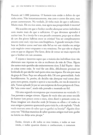 362 JÓ: UM HOMEM DE TOLERÂNCIA HERÓICA
Possuía até 1.000 jumentas. O homem tem então o dobro do que
tinha antes. Não instantaneamente, mas com o correr dos anos, suas
posses aumentaram. Na verdade, Jó tinha mais do que o suficiente.
Muito mais. Ele era rico antes, mas agora sua prosperidade é enorme!
Há ocasiões em que o Senhor escolhe abençoar certos indivíduos
com muito mais do que o suficiente. O que devemos aprender é
aceitar isso. Se a inveja for o seu pecado constante, peço que se afaste
de um dos piores hábitos entre os cristãos! Vou ser completamente
sincero com você, vejo isso com frequência. A grande tentação é lem­
brar ao Senhor como você tem sido fiel ao ver um vizinho ou amigo
cujo negócio cresce enquanto o seu estaciona. Por que não se alegrar
com os que se alegram? Por favor, deixe de tentar ser mais esperto do
que o Senhor em tais assuntos.
É injusto e incorreto supor que a maioria dos indivíduos ricos não
obtiveram suas riquezas ou não as receberam da mão de Deus. Alguns
dos santos mais queridos são eminentemente ricos. E daí? Repito —deixe
as coisas como estão. Se você for um deles, dificilmente precisará ser
lembrado de que não foi você quem criou essariqueza. Ela veio por causa
da graça de Deus. Faça uso adequado dela. Dê com generosidade. Ande
humildemente. Se, porém, ele decidiu não abençoar você como aben­
çoou outra pessoa, respeite e aprecie a sua escolha, em vez de ressentir-se
dela. Vamos aplaudirJó por ser um recipiente do favor próspero de Deus.
Ele “saiu como ouro”, tendo sido provado e mostrado ser fiel.
Há uma segunda recompensa que encontramos no versículo 11:
Seusparentes e amigos vieram. Alguns de vocês têm um senso torcido
de humor (um pouco como o meu, sinto dizer) e pensam como eu.
Posso imaginar um desenho onde Jó levanta os olhos e vê todos os
seus amigos e parentes aparecendo para visitá-lo, e ele explode: “Onde
vocês estavam antes de saber que eu ganhei na loteria?” Alguém disse
certa vez: “Há duas maneiras de saber quantos amigos você tem: ganhe
na loteria ou dirija uma picape.”
Então, vieram a ele todos os seus irmãos, e todas as suas
irmãs, e todos quantos dantes o conheceram, e comeram
 